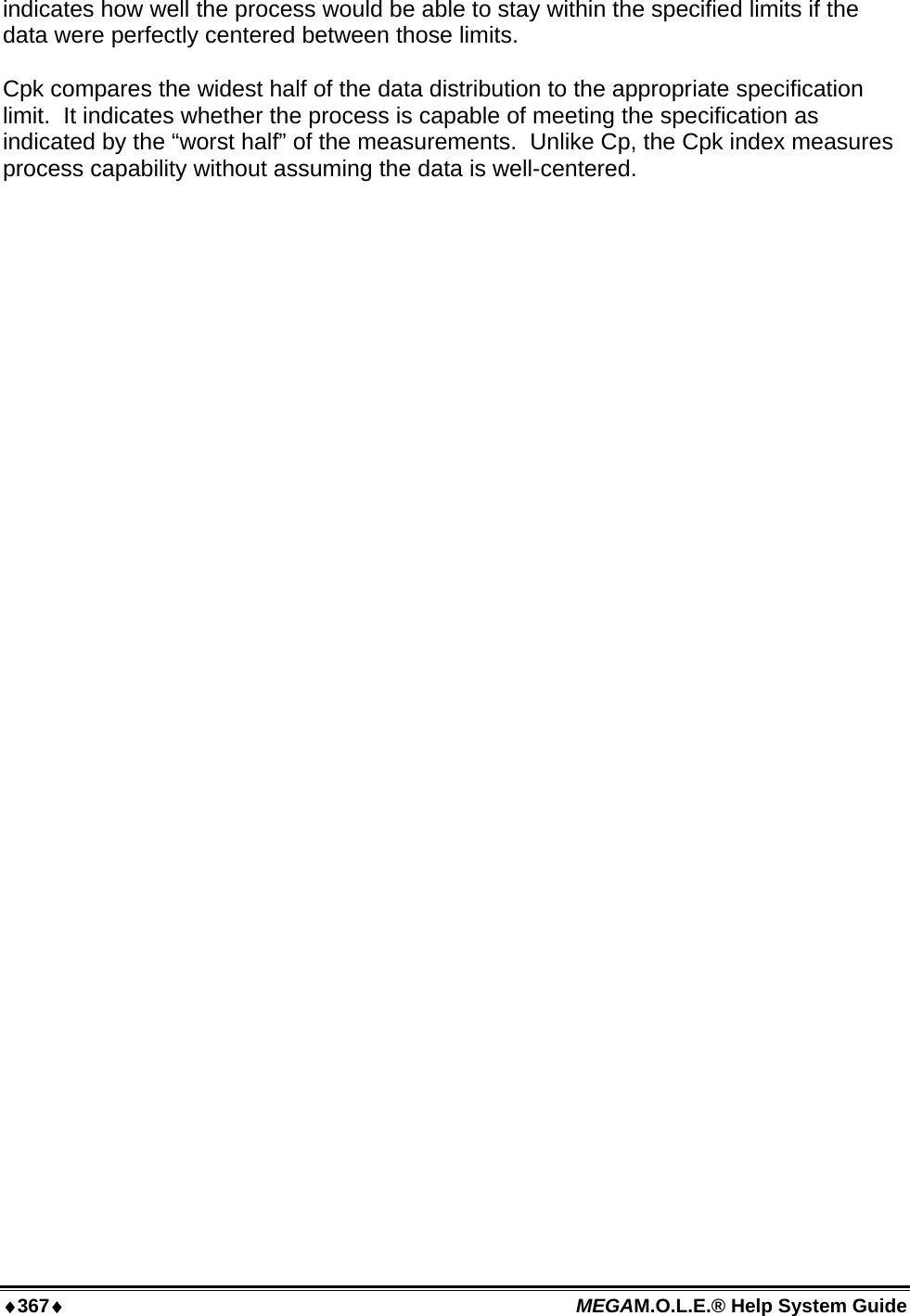 ♦367♦ MEGAM.O.L.E.® Help System Guide  indicates how well the process would be able to stay within the specified limits if the data were perfectly centered between those limits.  Cpk compares the widest half of the data distribution to the appropriate specification limit.  It indicates whether the process is capable of meeting the specification as indicated by the “worst half” of the measurements.  Unlike Cp, the Cpk index measures process capability without assuming the data is well-centered.  