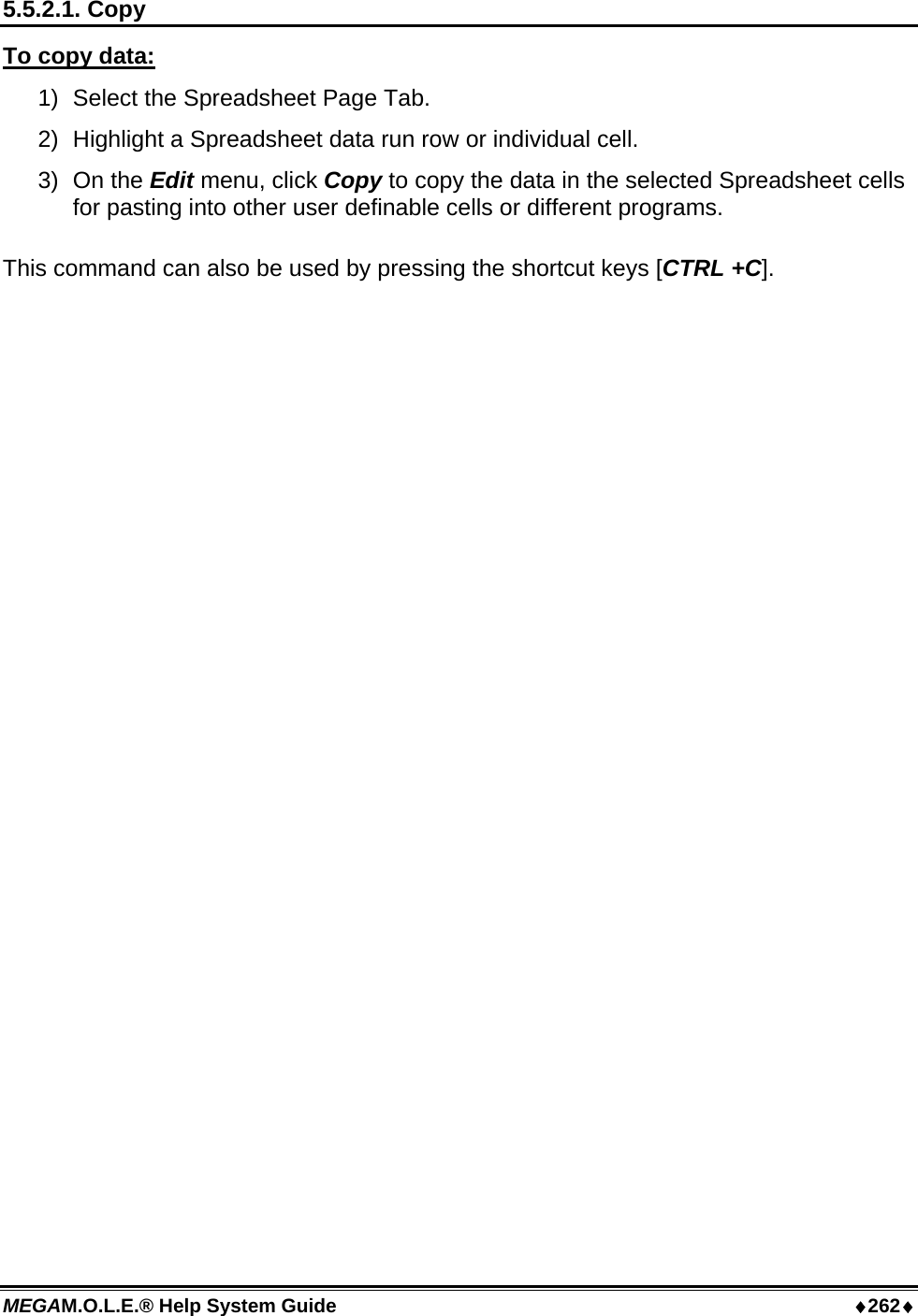 MEGAM.O.L.E.® Help System Guide  ♦262♦ 5.5.2.1. Copy To copy data: 1)  Select the Spreadsheet Page Tab. 2)  Highlight a Spreadsheet data run row or individual cell. 3) On the Edit menu, click Copy to copy the data in the selected Spreadsheet cells for pasting into other user definable cells or different programs.  This command can also be used by pressing the shortcut keys [CTRL +C].  