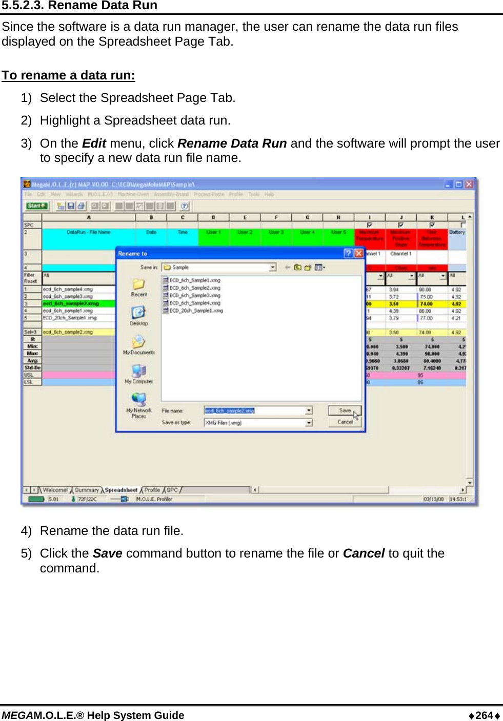 MEGAM.O.L.E.® Help System Guide  ♦264♦ 5.5.2.3. Rename Data Run Since the software is a data run manager, the user can rename the data run files displayed on the Spreadsheet Page Tab.  To rename a data run: 1)  Select the Spreadsheet Page Tab. 2)  Highlight a Spreadsheet data run. 3) On the Edit menu, click Rename Data Run and the software will prompt the user to specify a new data run file name.  4)  Rename the data run file. 5) Click the Save command button to rename the file or Cancel to quit the command.  