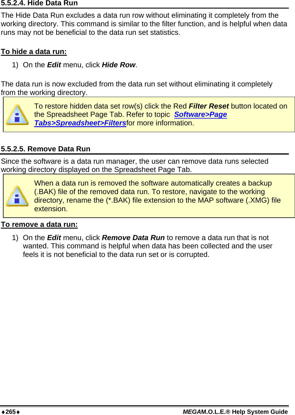 ♦265♦ MEGAM.O.L.E.® Help System Guide  5.5.2.4. Hide Data Run The Hide Data Run excludes a data run row without eliminating it completely from the working directory. This command is similar to the filter function, and is helpful when data runs may not be beneficial to the data run set statistics.   To hide a data run: 1) On the Edit menu, click Hide Row.  The data run is now excluded from the data run set without eliminating it completely from the working directory.  To restore hidden data set row(s) click the Red Filter Reset button located on the Spreadsheet Page Tab. Refer to topic  Software&gt;Page Tabs&gt;Spreadsheet&gt;Filtersfor more information.  5.5.2.5. Remove Data Run Since the software is a data run manager, the user can remove data runs selected working directory displayed on the Spreadsheet Page Tab.   When a data run is removed the software automatically creates a backup (.BAK) file of the removed data run. To restore, navigate to the working directory, rename the (*.BAK) file extension to the MAP software (.XMG) file extension. To remove a data run: 1) On the Edit menu, click Remove Data Run to remove a data run that is not wanted. This command is helpful when data has been collected and the user feels it is not beneficial to the data run set or is corrupted.  