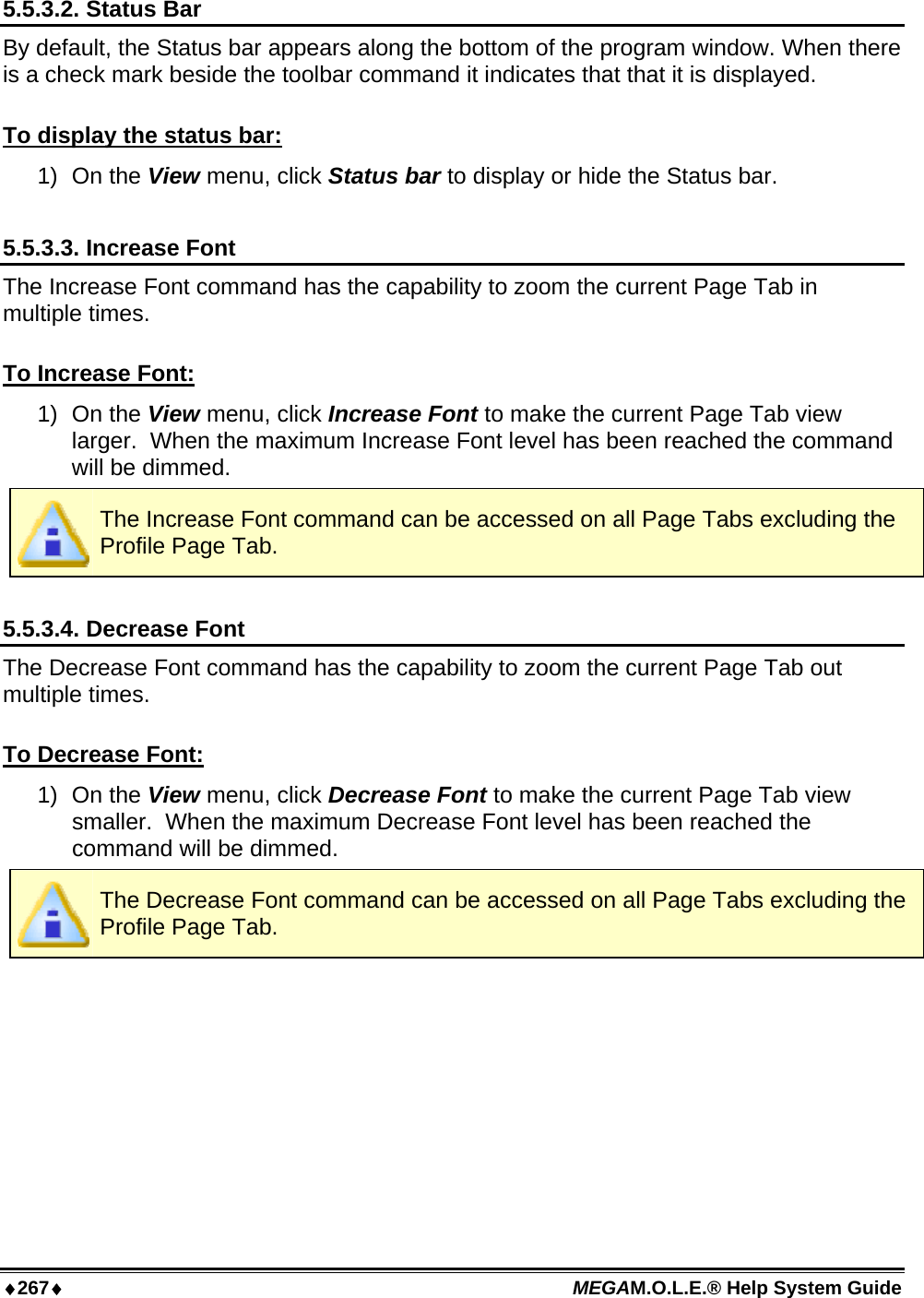 ♦267♦ MEGAM.O.L.E.® Help System Guide  5.5.3.2. Status Bar By default, the Status bar appears along the bottom of the program window. When there is a check mark beside the toolbar command it indicates that that it is displayed.   To display the status bar: 1) On the View menu, click Status bar to display or hide the Status bar.  5.5.3.3. Increase Font The Increase Font command has the capability to zoom the current Page Tab in multiple times.  To Increase Font: 1) On the View menu, click Increase Font to make the current Page Tab view larger.  When the maximum Increase Font level has been reached the command will be dimmed.  The Increase Font command can be accessed on all Page Tabs excluding the Profile Page Tab.  5.5.3.4. Decrease Font The Decrease Font command has the capability to zoom the current Page Tab out multiple times.  To Decrease Font: 1) On the View menu, click Decrease Font to make the current Page Tab view smaller.  When the maximum Decrease Font level has been reached the command will be dimmed.  The Decrease Font command can be accessed on all Page Tabs excluding the Profile Page Tab.  