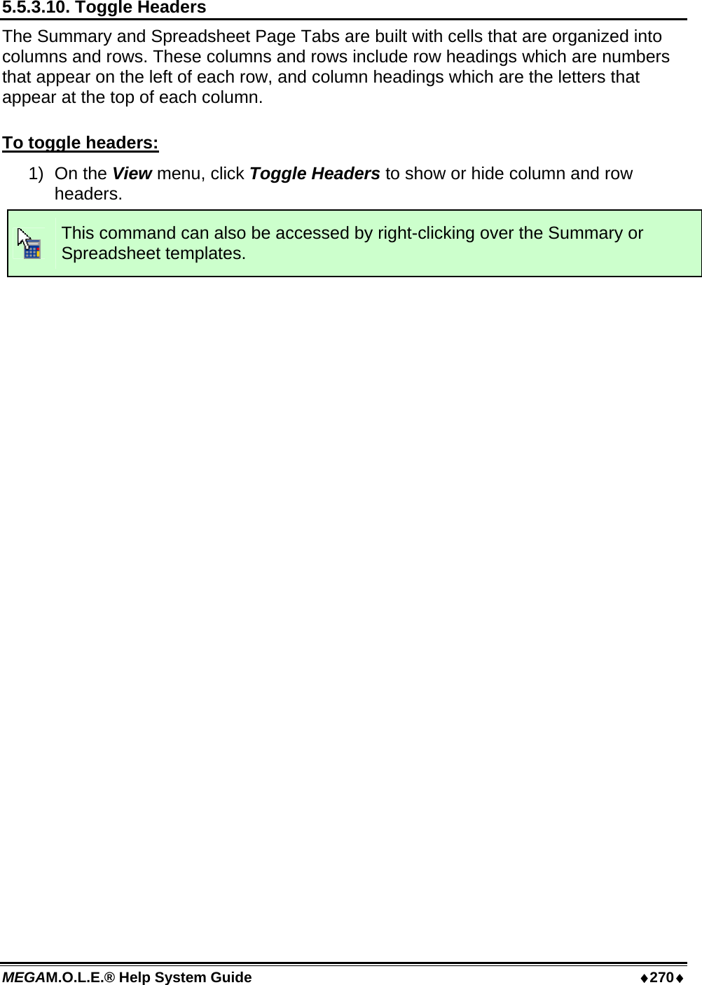 MEGAM.O.L.E.® Help System Guide  ♦270♦ 5.5.3.10. Toggle Headers The Summary and Spreadsheet Page Tabs are built with cells that are organized into columns and rows. These columns and rows include row headings which are numbers that appear on the left of each row, and column headings which are the letters that appear at the top of each column.  To toggle headers: 1) On the View menu, click Toggle Headers to show or hide column and row headers.  This command can also be accessed by right-clicking over the Summary or Spreadsheet templates.  