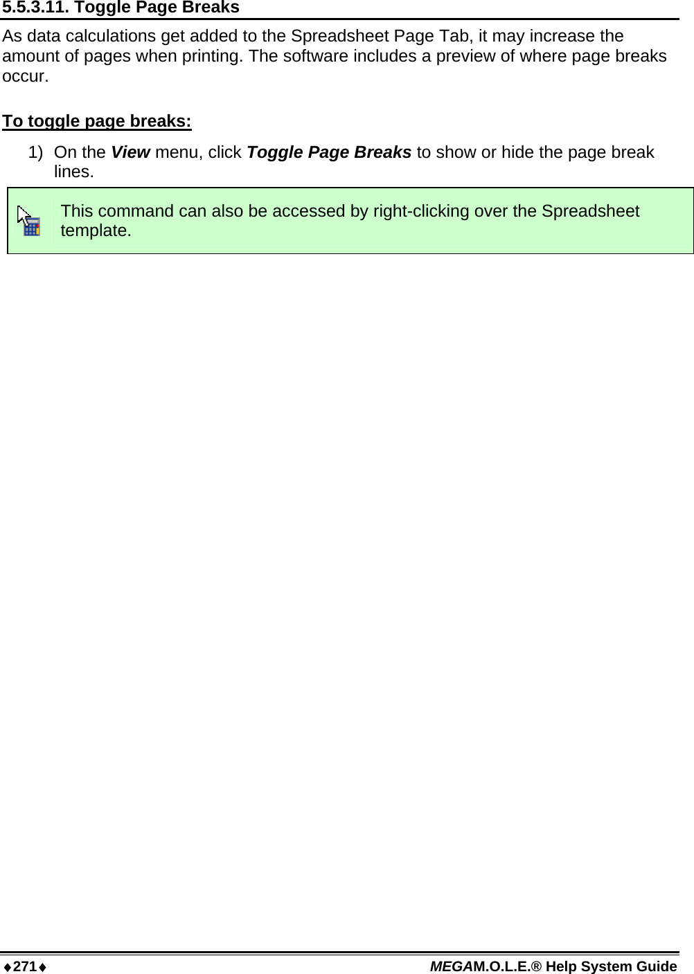 ♦271♦ MEGAM.O.L.E.® Help System Guide  5.5.3.11. Toggle Page Breaks As data calculations get added to the Spreadsheet Page Tab, it may increase the amount of pages when printing. The software includes a preview of where page breaks occur.  To toggle page breaks: 1) On the View menu, click Toggle Page Breaks to show or hide the page break lines.  This command can also be accessed by right-clicking over the Spreadsheet template.  