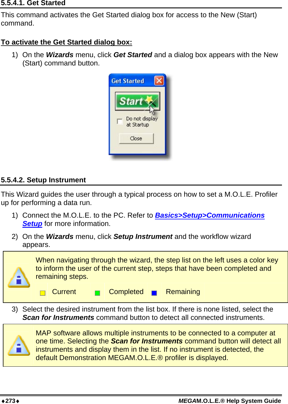 ♦273♦ MEGAM.O.L.E.® Help System Guide  5.5.4.1. Get Started This command activates the Get Started dialog box for access to the New (Start) command.  To activate the Get Started dialog box: 1) On the Wizards menu, click Get Started and a dialog box appears with the New (Start) command button.   5.5.4.2. Setup Instrument This Wizard guides the user through a typical process on how to set a M.O.L.E. Profiler up for performing a data run. 1)  Connect the M.O.L.E. to the PC. Refer to Basics&gt;Setup&gt;Communications Setup for more information. 2) On the Wizards menu, click Setup Instrument and the workflow wizard appears.  When navigating through the wizard, the step list on the left uses a color key to inform the user of the current step, steps that have been completed and remaining steps.  Current   Completed  Remaining 3)  Select the desired instrument from the list box. If there is none listed, select the Scan for Instruments command button to detect all connected instruments.  MAP software allows multiple instruments to be connected to a computer at one time. Selecting the Scan for Instruments command button will detect all instruments and display them in the list. If no instrument is detected, the default Demonstration MEGAM.O.L.E.® profiler is displayed. 