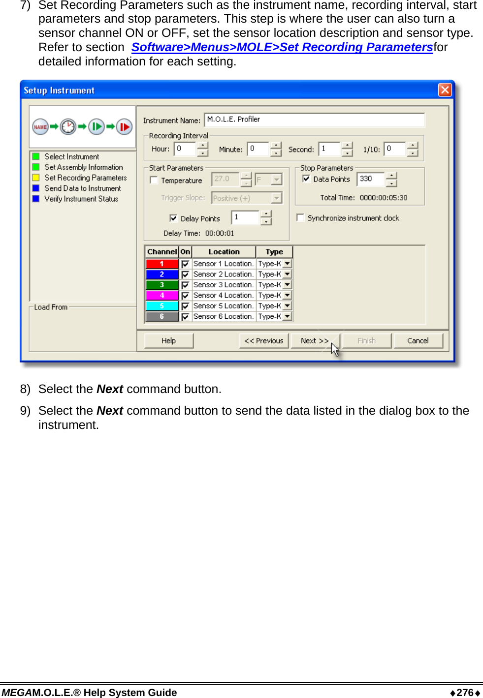 MEGAM.O.L.E.® Help System Guide  ♦276♦ 7)  Set Recording Parameters such as the instrument name, recording interval, start parameters and stop parameters. This step is where the user can also turn a sensor channel ON or OFF, set the sensor location description and sensor type. Refer to section  Software&gt;Menus&gt;MOLE&gt;Set Recording Parametersfor detailed information for each setting.  8) Select the Next command button. 9) Select the Next command button to send the data listed in the dialog box to the instrument. 