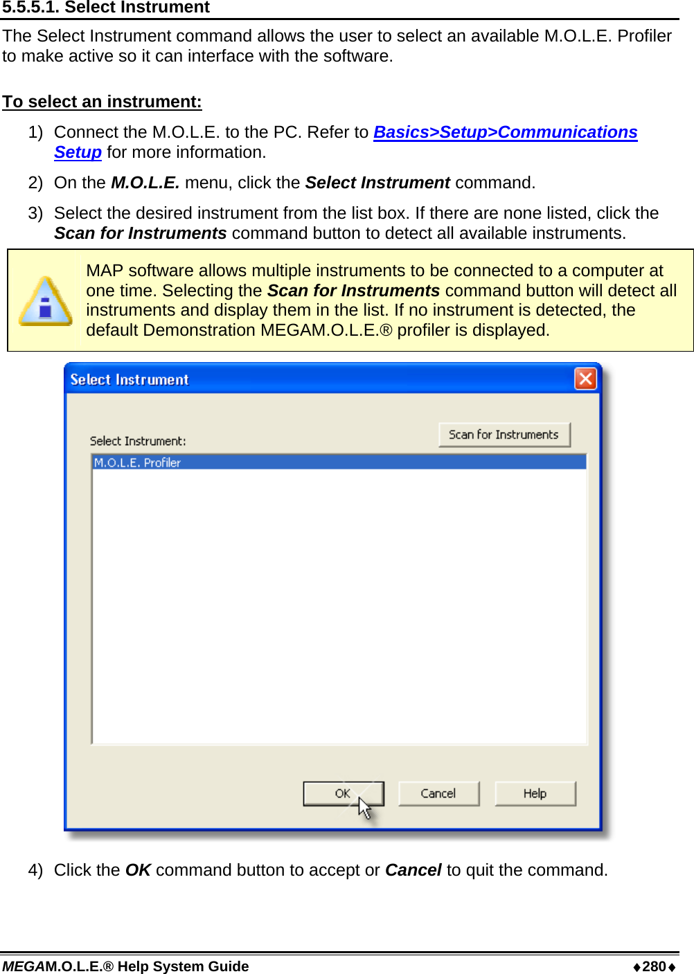 MEGAM.O.L.E.® Help System Guide  ♦280♦ 5.5.5.1. Select Instrument The Select Instrument command allows the user to select an available M.O.L.E. Profiler to make active so it can interface with the software.  To select an instrument: 1)  Connect the M.O.L.E. to the PC. Refer to Basics&gt;Setup&gt;Communications Setup for more information. 2) On the M.O.L.E. menu, click the Select Instrument command. 3)  Select the desired instrument from the list box. If there are none listed, click the Scan for Instruments command button to detect all available instruments.   MAP software allows multiple instruments to be connected to a computer at one time. Selecting the Scan for Instruments command button will detect all instruments and display them in the list. If no instrument is detected, the default Demonstration MEGAM.O.L.E.® profiler is displayed.  4) Click the OK command button to accept or Cancel to quit the command.  