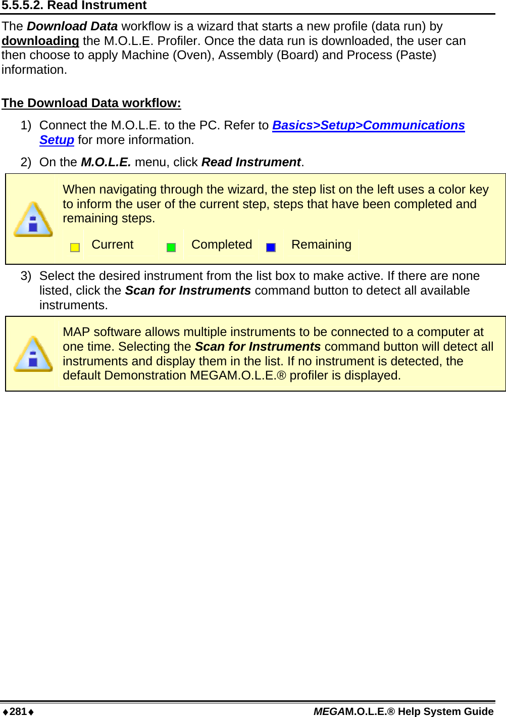 ♦281♦ MEGAM.O.L.E.® Help System Guide  5.5.5.2. Read Instrument The Download Data workflow is a wizard that starts a new profile (data run) by downloading the M.O.L.E. Profiler. Once the data run is downloaded, the user can then choose to apply Machine (Oven), Assembly (Board) and Process (Paste) information.  The Download Data workflow: 1)  Connect the M.O.L.E. to the PC. Refer to Basics&gt;Setup&gt;Communications Setup for more information. 2) On the M.O.L.E. menu, click Read Instrument.  When navigating through the wizard, the step list on the left uses a color key to inform the user of the current step, steps that have been completed and remaining steps.  Current   Completed  Remaining 3)  Select the desired instrument from the list box to make active. If there are none listed, click the Scan for Instruments command button to detect all available instruments.  MAP software allows multiple instruments to be connected to a computer at one time. Selecting the Scan for Instruments command button will detect all instruments and display them in the list. If no instrument is detected, the default Demonstration MEGAM.O.L.E.® profiler is displayed. 