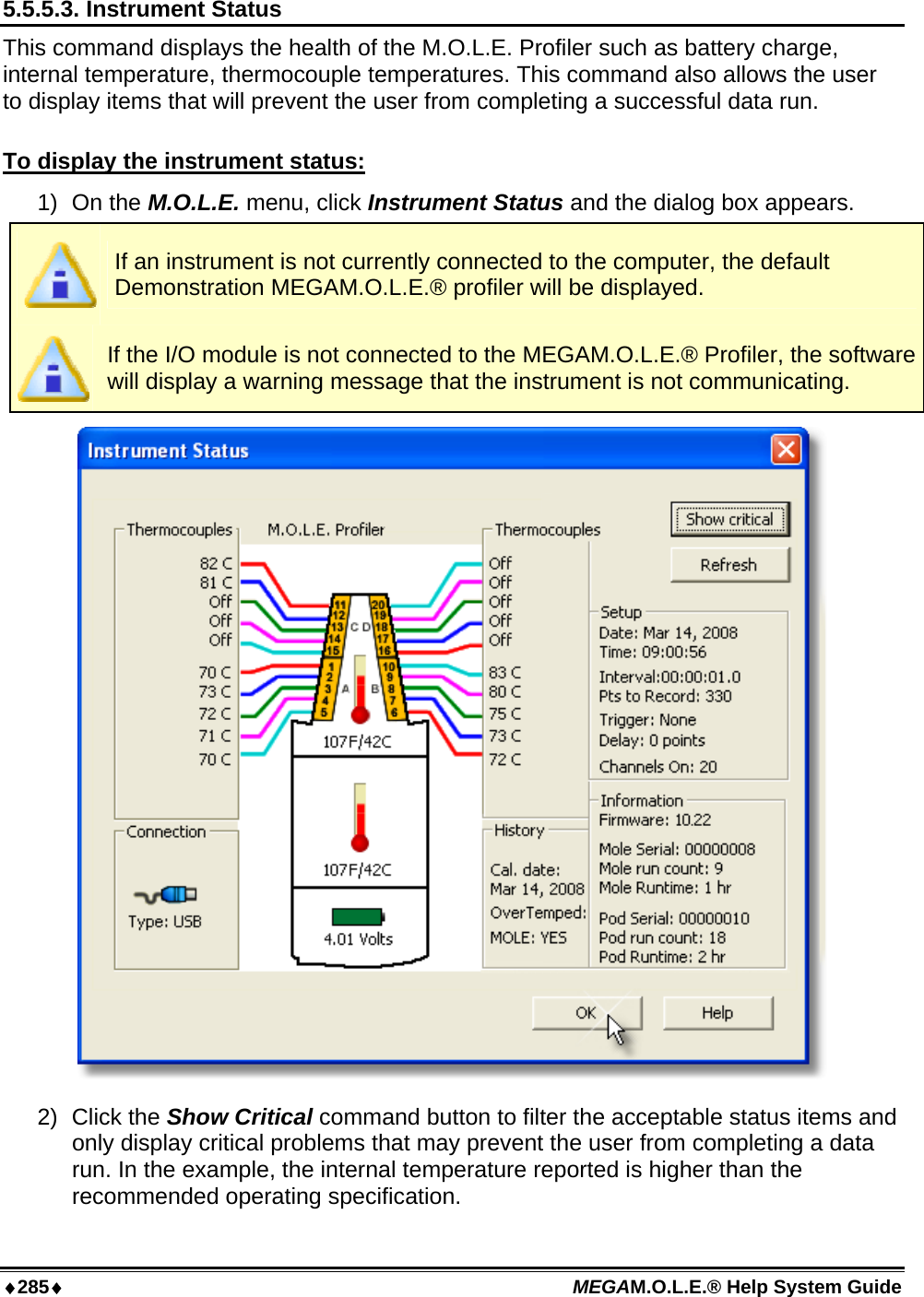 ♦285♦ MEGAM.O.L.E.® Help System Guide  5.5.5.3. Instrument Status This command displays the health of the M.O.L.E. Profiler such as battery charge, internal temperature, thermocouple temperatures. This command also allows the user to display items that will prevent the user from completing a successful data run.  To display the instrument status: 1) On the M.O.L.E. menu, click Instrument Status and the dialog box appears.  If an instrument is not currently connected to the computer, the default Demonstration MEGAM.O.L.E.® profiler will be displayed.  If the I/O module is not connected to the MEGAM.O.L.E.® Profiler, the software will display a warning message that the instrument is not communicating.  2) Click the Show Critical command button to filter the acceptable status items and only display critical problems that may prevent the user from completing a data run. In the example, the internal temperature reported is higher than the recommended operating specification.  