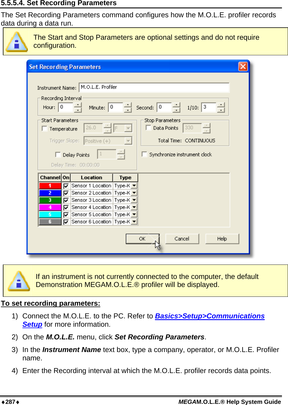 ♦287♦ MEGAM.O.L.E.® Help System Guide  5.5.5.4. Set Recording Parameters The Set Recording Parameters command configures how the M.O.L.E. profiler records data during a data run.  The Start and Stop Parameters are optional settings and do not require configuration.   If an instrument is not currently connected to the computer, the default Demonstration MEGAM.O.L.E.® profiler will be displayed. To set recording parameters: 1)  Connect the M.O.L.E. to the PC. Refer to Basics&gt;Setup&gt;Communications Setup for more information. 2) On the M.O.L.E. menu, click Set Recording Parameters. 3) In the Instrument Name text box, type a company, operator, or M.O.L.E. Profiler name. 4)  Enter the Recording interval at which the M.O.L.E. profiler records data points. 