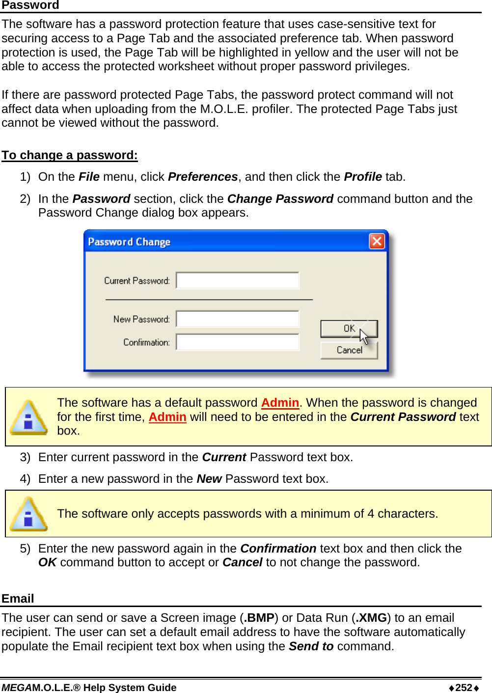 MEGAM.O.L.E.® Help System Guide  ♦252♦ Password The software has a password protection feature that uses case-sensitive text for securing access to a Page Tab and the associated preference tab. When password protection is used, the Page Tab will be highlighted in yellow and the user will not be able to access the protected worksheet without proper password privileges.  If there are password protected Page Tabs, the password protect command will not affect data when uploading from the M.O.L.E. profiler. The protected Page Tabs just cannot be viewed without the password.  To change a password: 1) On the File menu, click Preferences, and then click the Profile tab. 2) In the Password section, click the Change Password command button and the Password Change dialog box appears.   The software has a default password Admin. When the password is changed for the first time, Admin will need to be entered in the Current Password text box. 3)  Enter current password in the Current Password text box. 4)  Enter a new password in the New Password text box.  The software only accepts passwords with a minimum of 4 characters. 5)  Enter the new password again in the Confirmation text box and then click the OK command button to accept or Cancel to not change the password.  Email The user can send or save a Screen image (.BMP) or Data Run (.XMG) to an email recipient. The user can set a default email address to have the software automatically populate the Email recipient text box when using the Send to command. 