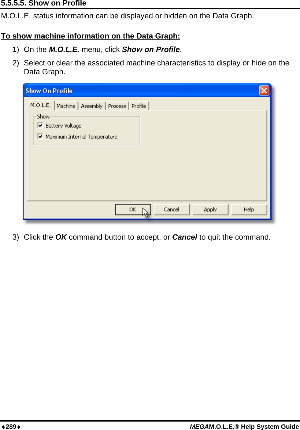 ♦289♦ MEGAM.O.L.E.® Help System Guide  5.5.5.5. Show on Profile M.O.L.E. status information can be displayed or hidden on the Data Graph.  To show machine information on the Data Graph: 1) On the M.O.L.E. menu, click Show on Profile. 2)  Select or clear the associated machine characteristics to display or hide on the Data Graph.  3) Click the OK command button to accept, or Cancel to quit the command.  