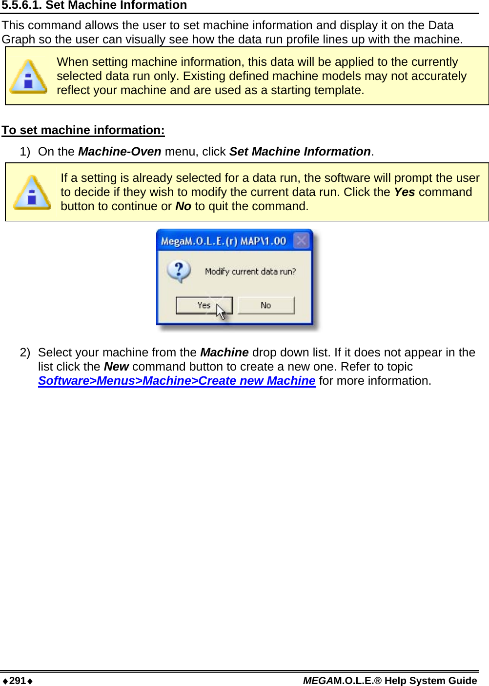 ♦291♦ MEGAM.O.L.E.® Help System Guide  5.5.6.1. Set Machine Information This command allows the user to set machine information and display it on the Data Graph so the user can visually see how the data run profile lines up with the machine.  When setting machine information, this data will be applied to the currently selected data run only. Existing defined machine models may not accurately reflect your machine and are used as a starting template.  To set machine information: 1) On the Machine-Oven menu, click Set Machine Information.  If a setting is already selected for a data run, the software will prompt the user to decide if they wish to modify the current data run. Click the Yes command button to continue or No to quit the command.  2)  Select your machine from the Machine drop down list. If it does not appear in the list click the New command button to create a new one. Refer to topic Software&gt;Menus&gt;Machine&gt;Create new Machine for more information. 