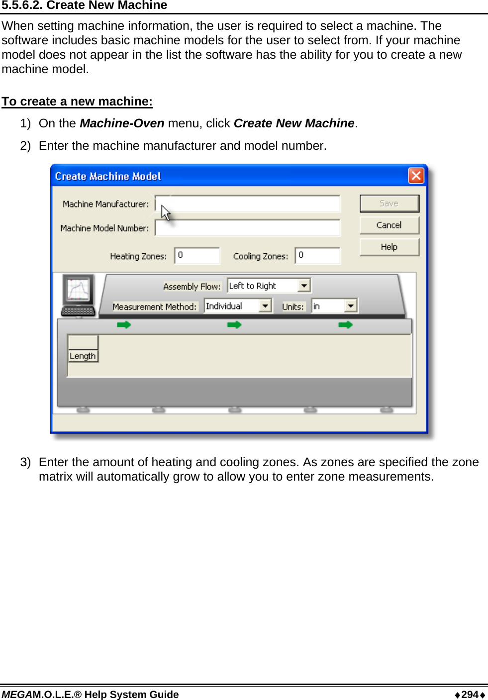 MEGAM.O.L.E.® Help System Guide  ♦294♦ 5.5.6.2. Create New Machine When setting machine information, the user is required to select a machine. The software includes basic machine models for the user to select from. If your machine model does not appear in the list the software has the ability for you to create a new machine model.  To create a new machine: 1) On the Machine-Oven menu, click Create New Machine. 2)  Enter the machine manufacturer and model number.  3)  Enter the amount of heating and cooling zones. As zones are specified the zone matrix will automatically grow to allow you to enter zone measurements. 