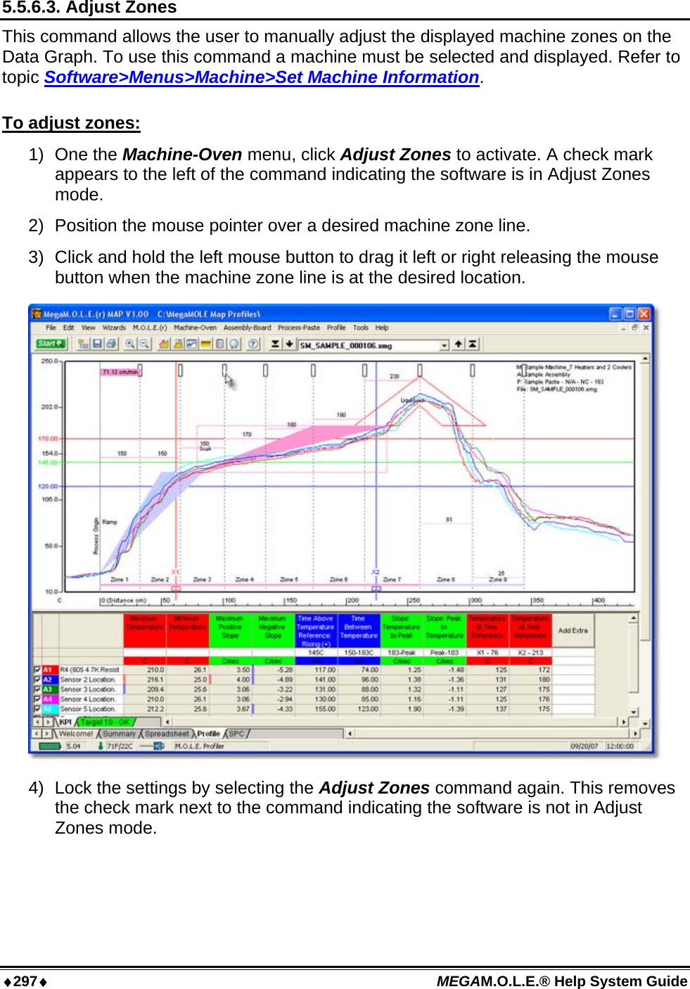 ♦297♦ MEGAM.O.L.E.® Help System Guide  5.5.6.3. Adjust Zones This command allows the user to manually adjust the displayed machine zones on the Data Graph. To use this command a machine must be selected and displayed. Refer to topic Software&gt;Menus&gt;Machine&gt;Set Machine Information.  To adjust zones: 1) One the Machine-Oven menu, click Adjust Zones to activate. A check mark appears to the left of the command indicating the software is in Adjust Zones mode.  2)  Position the mouse pointer over a desired machine zone line. 3)  Click and hold the left mouse button to drag it left or right releasing the mouse button when the machine zone line is at the desired location.  4)  Lock the settings by selecting the Adjust Zones command again. This removes the check mark next to the command indicating the software is not in Adjust Zones mode.  