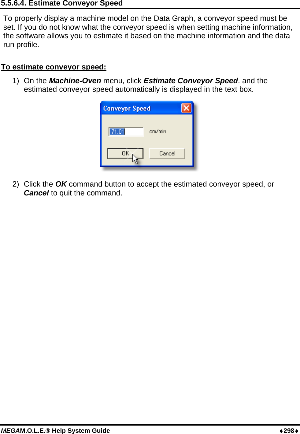 MEGAM.O.L.E.® Help System Guide  ♦298♦ 5.5.6.4. Estimate Conveyor Speed To properly display a machine model on the Data Graph, a conveyor speed must be set. If you do not know what the conveyor speed is when setting machine information, the software allows you to estimate it based on the machine information and the data run profile.  To estimate conveyor speed: 1) On the Machine-Oven menu, click Estimate Conveyor Speed. and the estimated conveyor speed automatically is displayed in the text box.  2) Click the OK command button to accept the estimated conveyor speed, or Cancel to quit the command.  