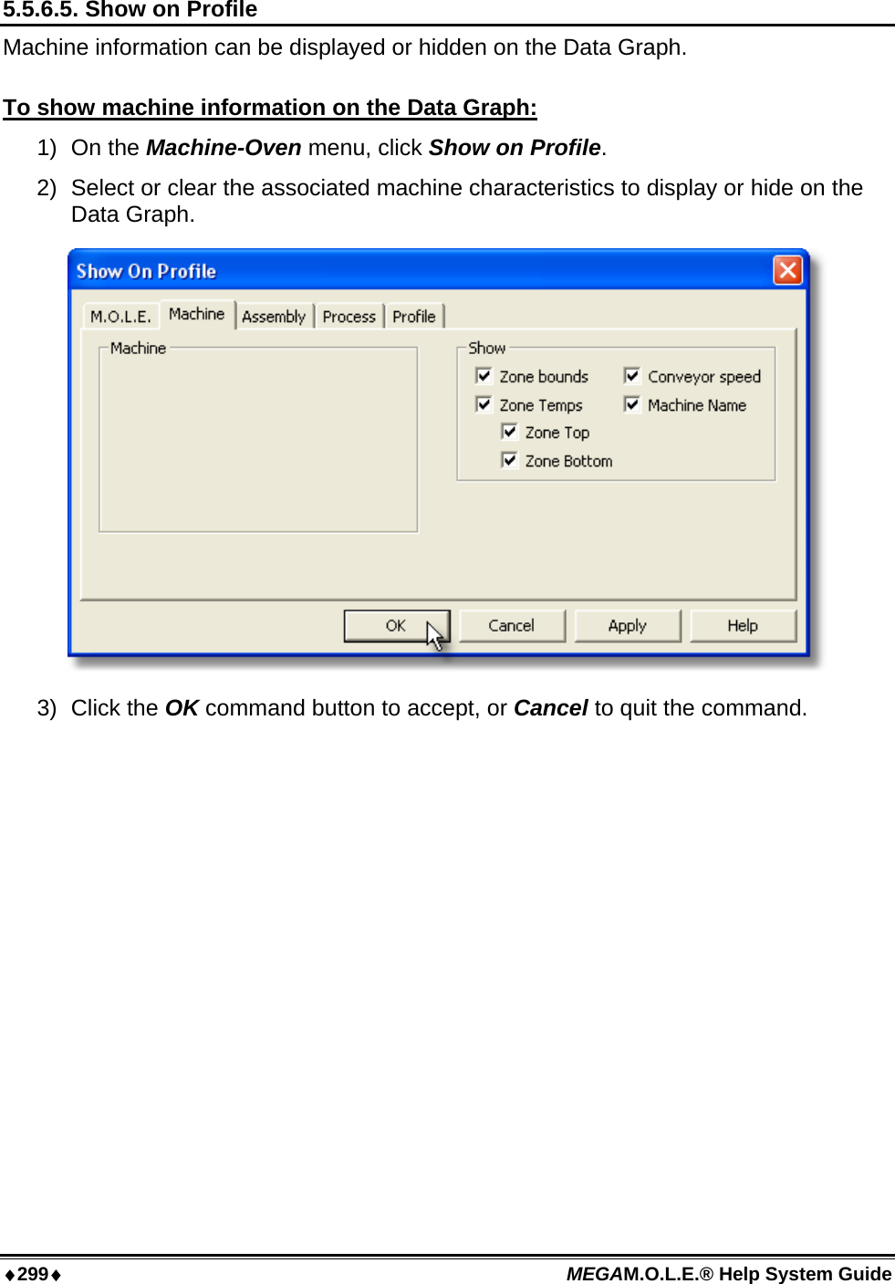 ♦299♦ MEGAM.O.L.E.® Help System Guide  5.5.6.5. Show on Profile Machine information can be displayed or hidden on the Data Graph.  To show machine information on the Data Graph: 1) On the Machine-Oven menu, click Show on Profile. 2)  Select or clear the associated machine characteristics to display or hide on the Data Graph.  3) Click the OK command button to accept, or Cancel to quit the command.  