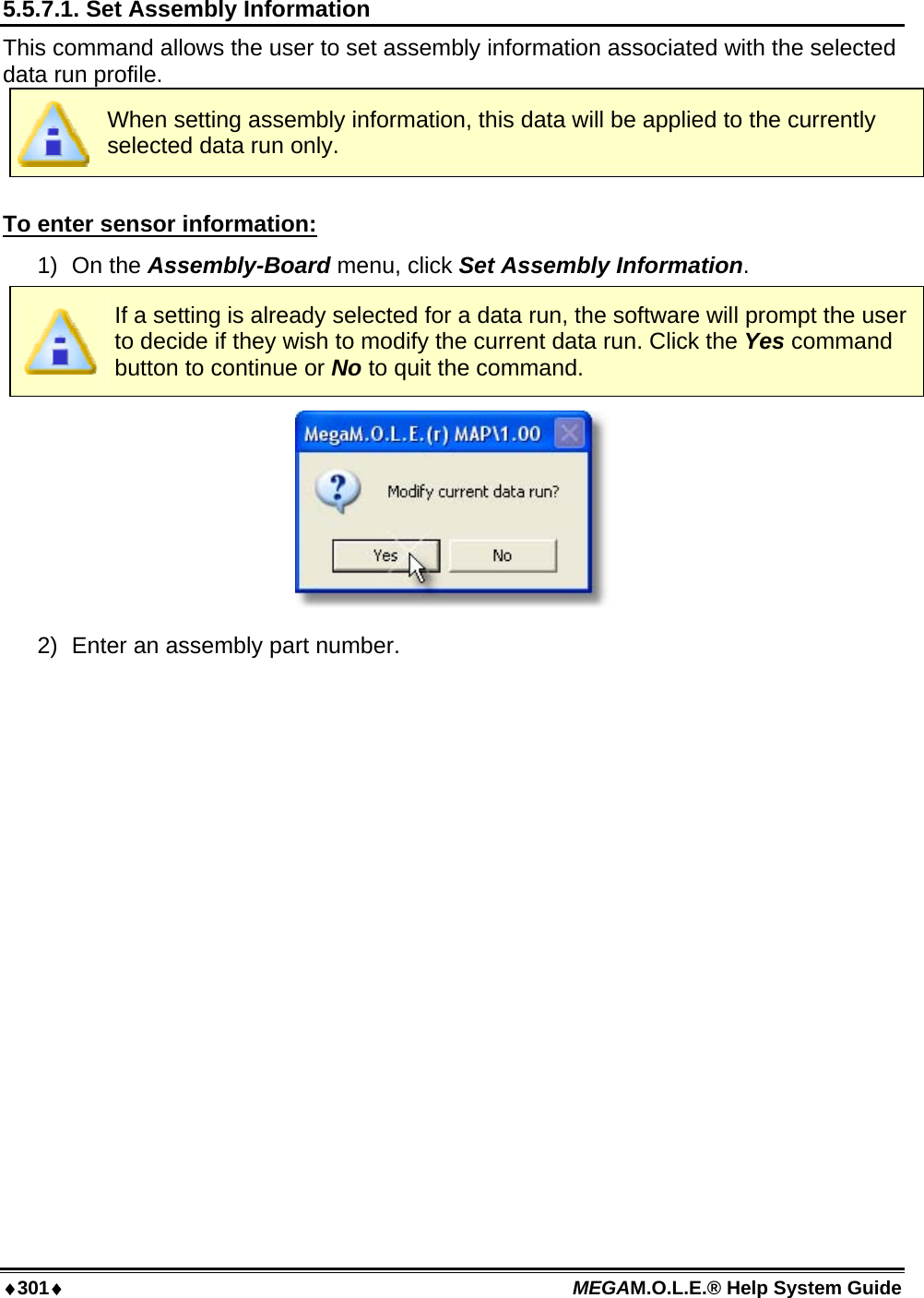 ♦301♦ MEGAM.O.L.E.® Help System Guide  5.5.7.1. Set Assembly Information This command allows the user to set assembly information associated with the selected data run profile.  When setting assembly information, this data will be applied to the currently selected data run only.  To enter sensor information: 1) On the Assembly-Board menu, click Set Assembly Information.  If a setting is already selected for a data run, the software will prompt the user to decide if they wish to modify the current data run. Click the Yes command button to continue or No to quit the command.  2)  Enter an assembly part number. 