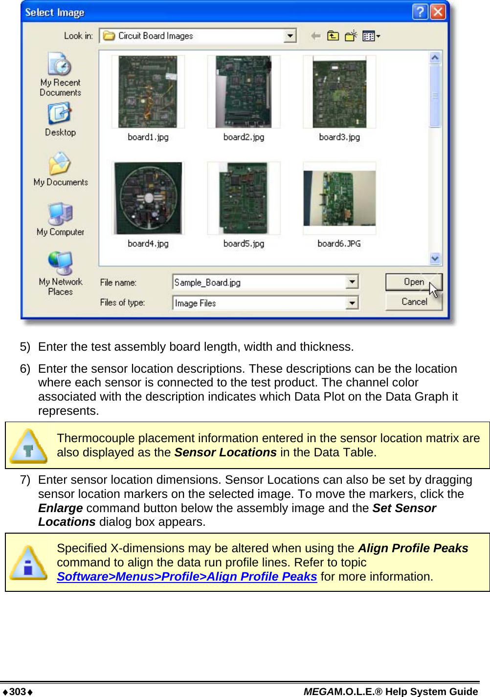 ♦303♦ MEGAM.O.L.E.® Help System Guide   5)  Enter the test assembly board length, width and thickness. 6)  Enter the sensor location descriptions. These descriptions can be the location where each sensor is connected to the test product. The channel color associated with the description indicates which Data Plot on the Data Graph it represents.  Thermocouple placement information entered in the sensor location matrix are also displayed as the Sensor Locations in the Data Table. 7)  Enter sensor location dimensions. Sensor Locations can also be set by dragging sensor location markers on the selected image. To move the markers, click the Enlarge command button below the assembly image and the Set Sensor Locations dialog box appears.  Specified X-dimensions may be altered when using the Align Profile Peaks command to align the data run profile lines. Refer to topic Software&gt;Menus&gt;Profile&gt;Align Profile Peaks for more information. 