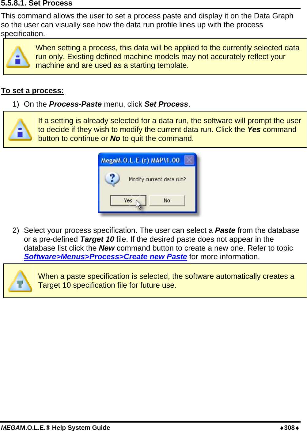 MEGAM.O.L.E.® Help System Guide  ♦308♦ 5.5.8.1. Set Process This command allows the user to set a process paste and display it on the Data Graph so the user can visually see how the data run profile lines up with the process specification.  When setting a process, this data will be applied to the currently selected data run only. Existing defined machine models may not accurately reflect your machine and are used as a starting template.  To set a process: 1) On the Process-Paste menu, click Set Process.  If a setting is already selected for a data run, the software will prompt the user to decide if they wish to modify the current data run. Click the Yes command button to continue or No to quit the command.  2)  Select your process specification. The user can select a Paste from the database or a pre-defined Target 10 file. If the desired paste does not appear in the database list click the New command button to create a new one. Refer to topic Software&gt;Menus&gt;Process&gt;Create new Paste for more information.  When a paste specification is selected, the software automatically creates a Target 10 specification file for future use.  