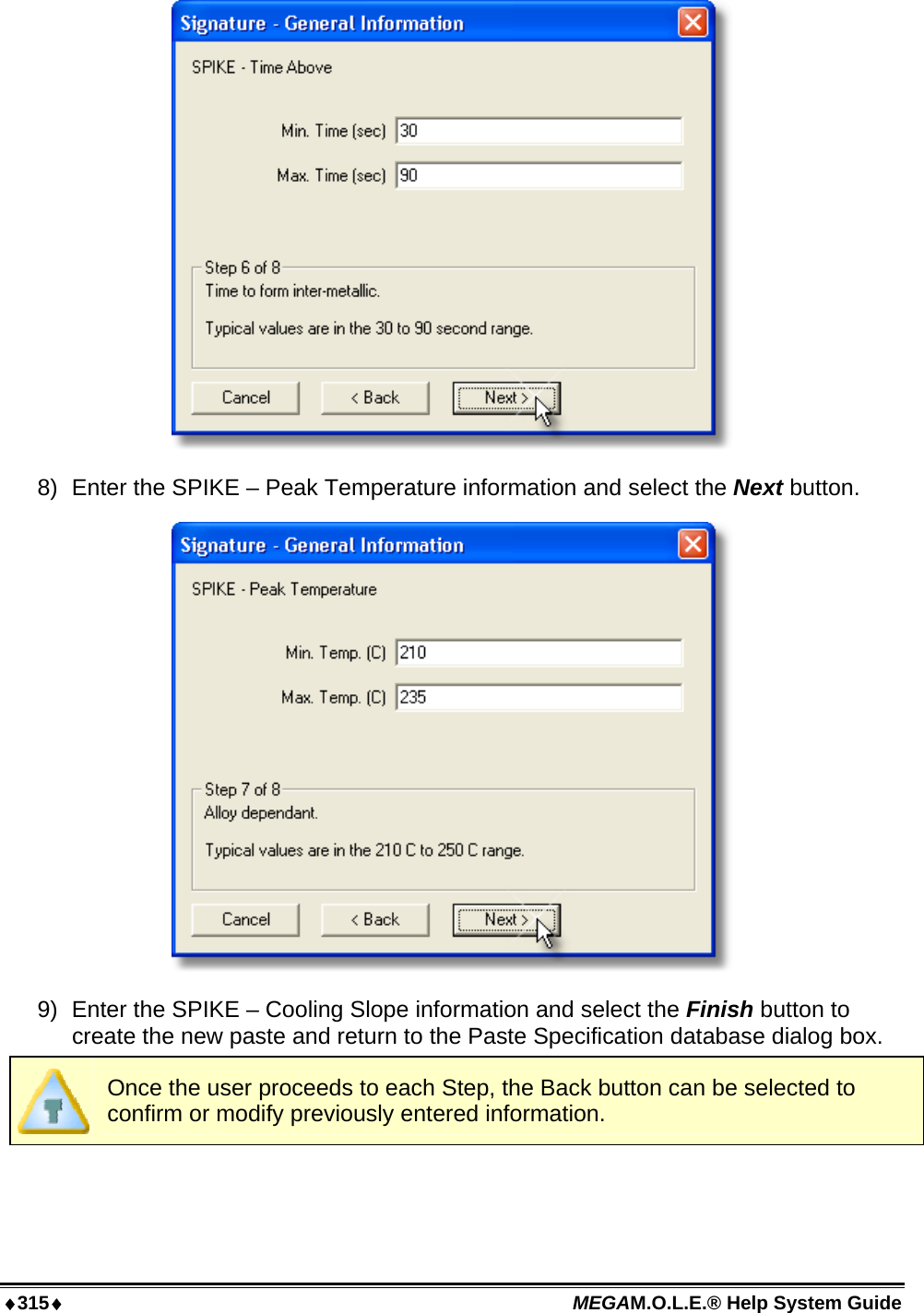 ♦315♦ MEGAM.O.L.E.® Help System Guide   8)  Enter the SPIKE – Peak Temperature information and select the Next button.  9)  Enter the SPIKE – Cooling Slope information and select the Finish button to create the new paste and return to the Paste Specification database dialog box.  Once the user proceeds to each Step, the Back button can be selected to confirm or modify previously entered information. 