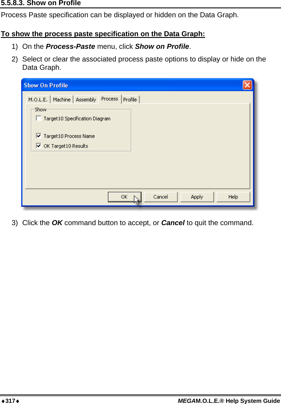 ♦317♦ MEGAM.O.L.E.® Help System Guide  5.5.8.3. Show on Profile Process Paste specification can be displayed or hidden on the Data Graph.  To show the process paste specification on the Data Graph: 1) On the Process-Paste menu, click Show on Profile. 2)  Select or clear the associated process paste options to display or hide on the Data Graph.  3) Click the OK command button to accept, or Cancel to quit the command.  