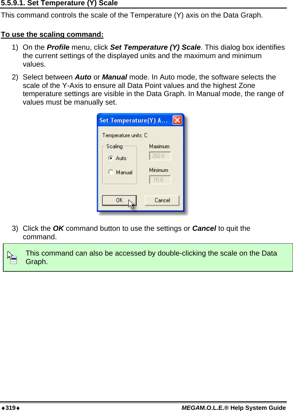 ♦319♦ MEGAM.O.L.E.® Help System Guide  5.5.9.1. Set Temperature (Y) Scale This command controls the scale of the Temperature (Y) axis on the Data Graph.  To use the scaling command: 1) On the Profile menu, click Set Temperature (Y) Scale. This dialog box identifies the current settings of the displayed units and the maximum and minimum values. 2) Select between Auto or Manual mode. In Auto mode, the software selects the scale of the Y-Axis to ensure all Data Point values and the highest Zone temperature settings are visible in the Data Graph. In Manual mode, the range of values must be manually set.  3) Click the OK command button to use the settings or Cancel to quit the command.  This command can also be accessed by double-clicking the scale on the Data Graph.   