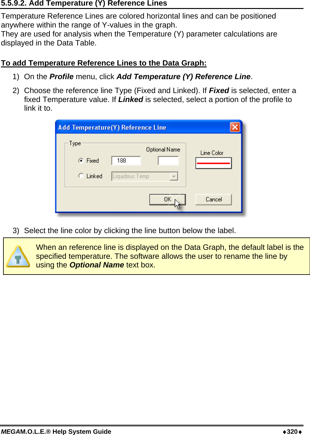 MEGAM.O.L.E.® Help System Guide  ♦320♦ 5.5.9.2. Add Temperature (Y) Reference Lines Temperature Reference Lines are colored horizontal lines and can be positioned anywhere within the range of Y-values in the graph. They are used for analysis when the Temperature (Y) parameter calculations are displayed in the Data Table.  To add Temperature Reference Lines to the Data Graph: 1) On the Profile menu, click Add Temperature (Y) Reference Line. 2)  Choose the reference line Type (Fixed and Linked). If Fixed is selected, enter a fixed Temperature value. If Linked is selected, select a portion of the profile to link it to.  3)  Select the line color by clicking the line button below the label.  When an reference line is displayed on the Data Graph, the default label is the specified temperature. The software allows the user to rename the line by using the Optional Name text box.  