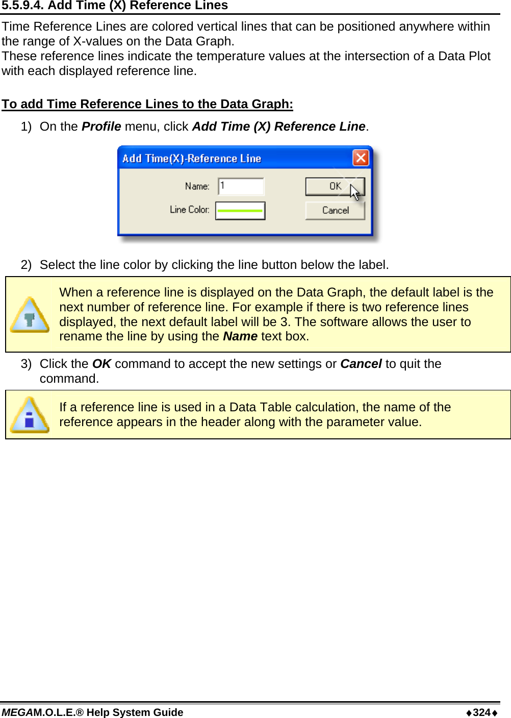 MEGAM.O.L.E.® Help System Guide  ♦324♦ 5.5.9.4. Add Time (X) Reference Lines Time Reference Lines are colored vertical lines that can be positioned anywhere within the range of X-values on the Data Graph. These reference lines indicate the temperature values at the intersection of a Data Plot with each displayed reference line.  To add Time Reference Lines to the Data Graph: 1) On the Profile menu, click Add Time (X) Reference Line.  2)  Select the line color by clicking the line button below the label.  When a reference line is displayed on the Data Graph, the default label is the next number of reference line. For example if there is two reference lines displayed, the next default label will be 3. The software allows the user to rename the line by using the Name text box. 3) Click the OK command to accept the new settings or Cancel to quit the command.  If a reference line is used in a Data Table calculation, the name of the reference appears in the header along with the parameter value. 