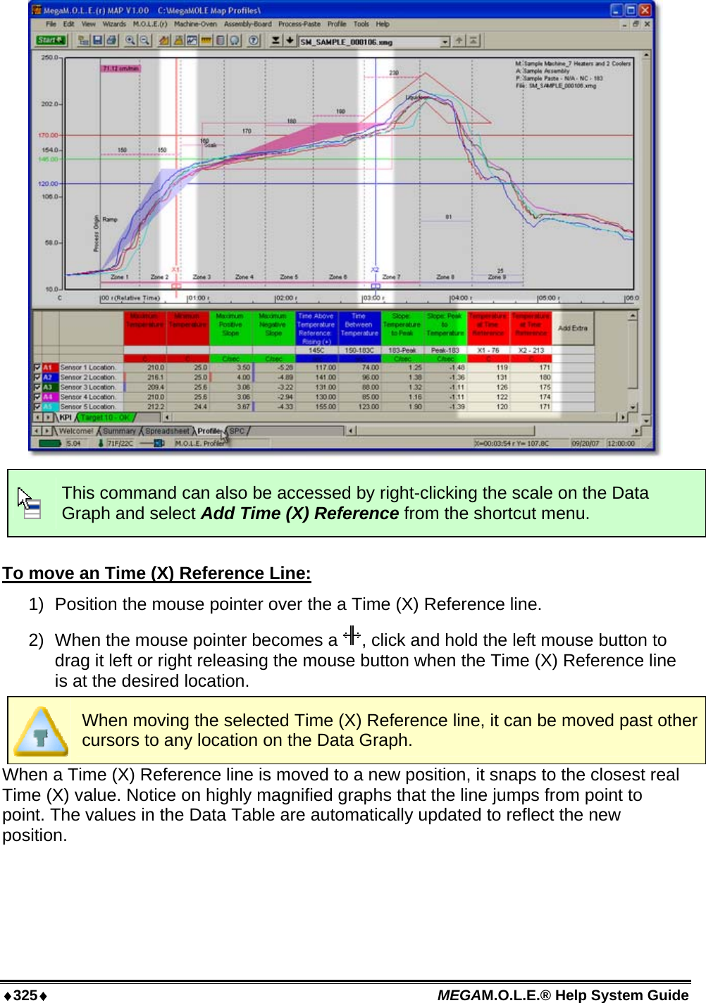 ♦325♦ MEGAM.O.L.E.® Help System Guide    This command can also be accessed by right-clicking the scale on the Data Graph and select Add Time (X) Reference from the shortcut menu.  To move an Time (X) Reference Line: 1)  Position the mouse pointer over the a Time (X) Reference line. 2)  When the mouse pointer becomes a  , click and hold the left mouse button to drag it left or right releasing the mouse button when the Time (X) Reference line is at the desired location.  When moving the selected Time (X) Reference line, it can be moved past other cursors to any location on the Data Graph. When a Time (X) Reference line is moved to a new position, it snaps to the closest real Time (X) value. Notice on highly magnified graphs that the line jumps from point to point. The values in the Data Table are automatically updated to reflect the new position.  