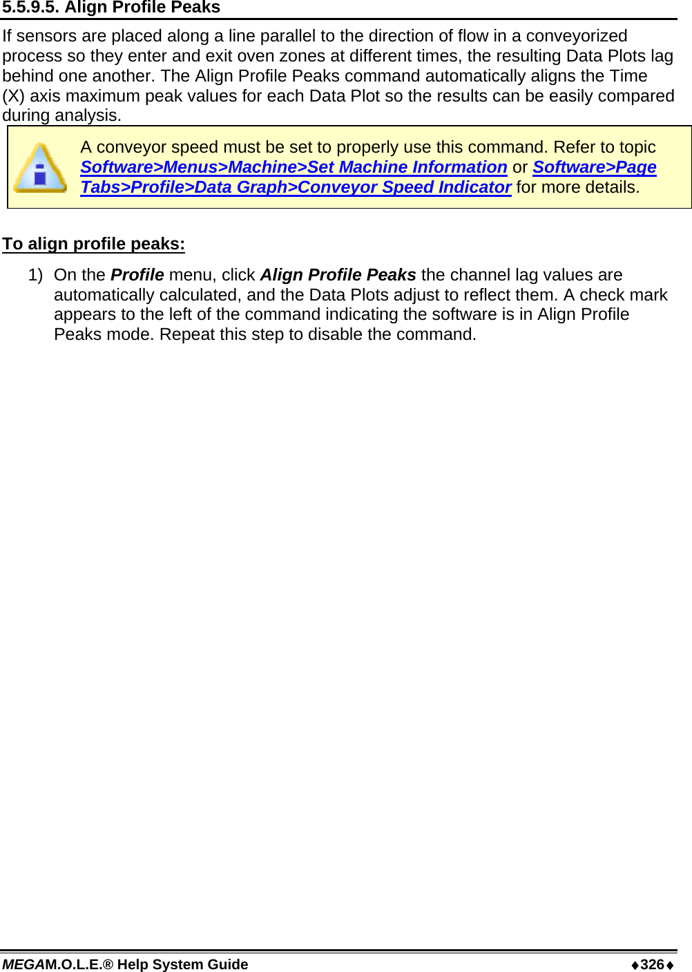 MEGAM.O.L.E.® Help System Guide  ♦326♦ 5.5.9.5. Align Profile Peaks If sensors are placed along a line parallel to the direction of flow in a conveyorized process so they enter and exit oven zones at different times, the resulting Data Plots lag behind one another. The Align Profile Peaks command automatically aligns the Time (X) axis maximum peak values for each Data Plot so the results can be easily compared during analysis.  A conveyor speed must be set to properly use this command. Refer to topic Software&gt;Menus&gt;Machine&gt;Set Machine Information or Software&gt;Page Tabs&gt;Profile&gt;Data Graph&gt;Conveyor Speed Indicator for more details.  To align profile peaks: 1) On the Profile menu, click Align Profile Peaks the channel lag values are automatically calculated, and the Data Plots adjust to reflect them. A check mark appears to the left of the command indicating the software is in Align Profile Peaks mode. Repeat this step to disable the command. 