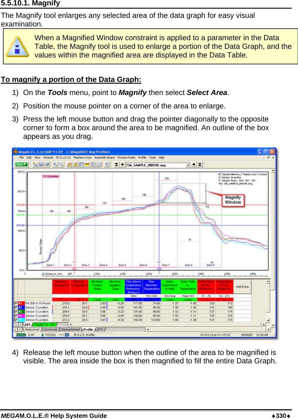 MEGAM.O.L.E.® Help System Guide  ♦330♦ 5.5.10.1. Magnify  The Magnify tool enlarges any selected area of the data graph for easy visual examination.  When a Magnified Window constraint is applied to a parameter in the Data Table, the Magnify tool is used to enlarge a portion of the Data Graph, and the values within the magnified area are displayed in the Data Table.  To magnify a portion of the Data Graph: 1) On the Tools menu, point to Magnify then select Select Area. 2)  Position the mouse pointer on a corner of the area to enlarge. 3)  Press the left mouse button and drag the pointer diagonally to the opposite corner to form a box around the area to be magnified. An outline of the box appears as you drag.  4)  Release the left mouse button when the outline of the area to be magnified is visible. The area inside the box is then magnified to fill the entire Data Graph. 