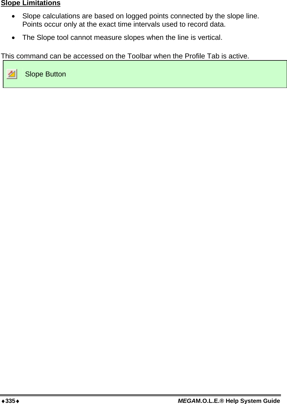 ♦335♦ MEGAM.O.L.E.® Help System Guide  Slope Limitations •  Slope calculations are based on logged points connected by the slope line. Points occur only at the exact time intervals used to record data. •  The Slope tool cannot measure slopes when the line is vertical.  This command can be accessed on the Toolbar when the Profile Tab is active.  Slope Button  
