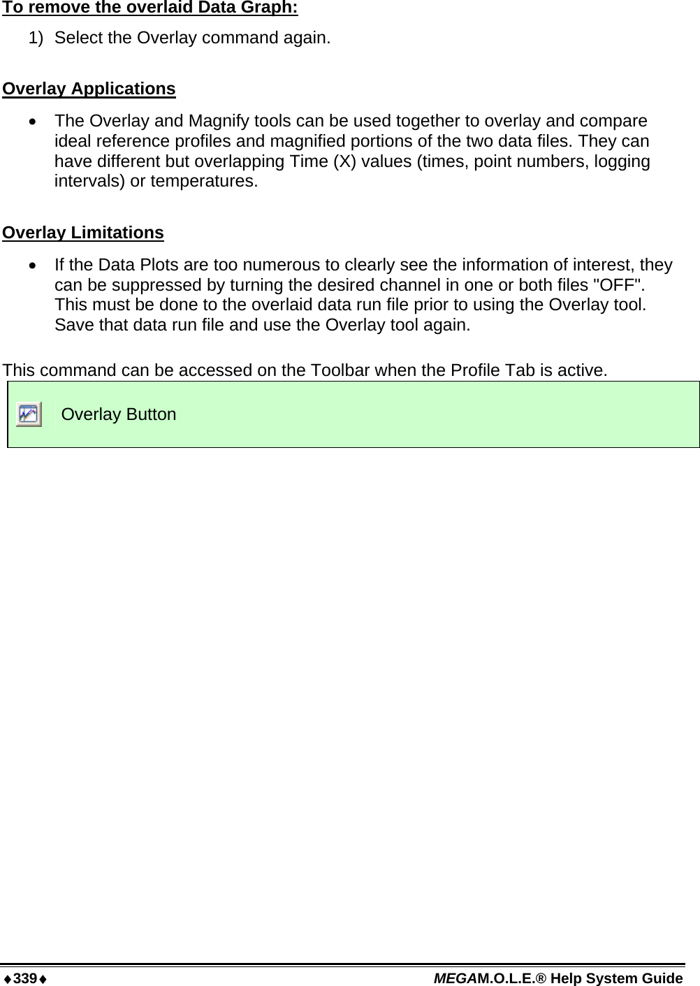 ♦339♦ MEGAM.O.L.E.® Help System Guide  To remove the overlaid Data Graph: 1)  Select the Overlay command again.  Overlay Applications •  The Overlay and Magnify tools can be used together to overlay and compare ideal reference profiles and magnified portions of the two data files. They can have different but overlapping Time (X) values (times, point numbers, logging intervals) or temperatures.  Overlay Limitations •  If the Data Plots are too numerous to clearly see the information of interest, they can be suppressed by turning the desired channel in one or both files &quot;OFF&quot;. This must be done to the overlaid data run file prior to using the Overlay tool. Save that data run file and use the Overlay tool again.  This command can be accessed on the Toolbar when the Profile Tab is active.  Overlay Button  