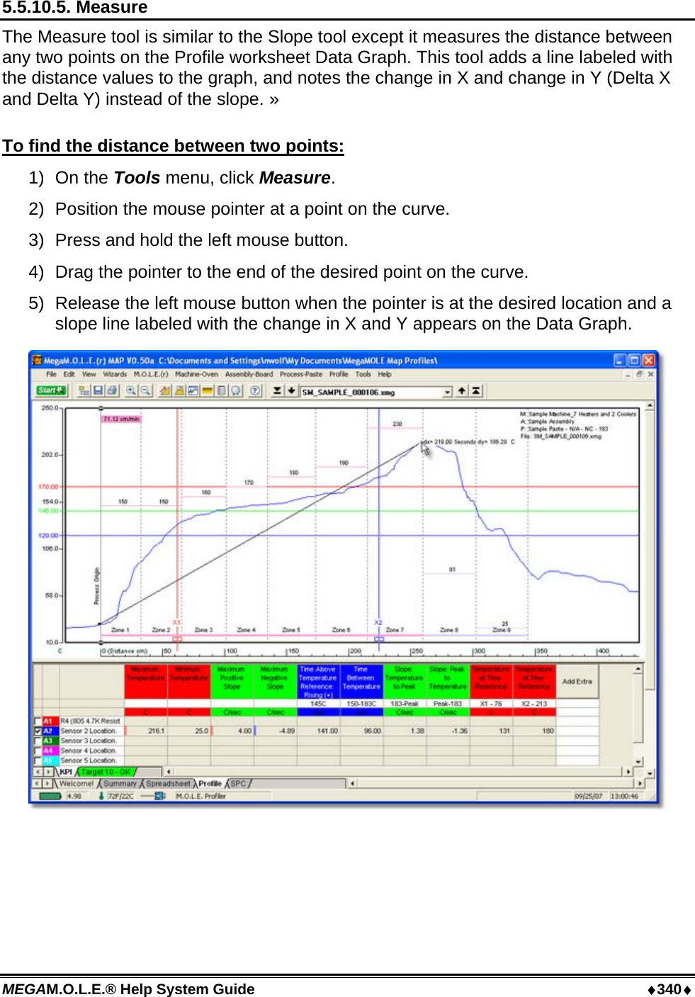 MEGAM.O.L.E.® Help System Guide  ♦340♦ 5.5.10.5. Measure The Measure tool is similar to the Slope tool except it measures the distance between any two points on the Profile worksheet Data Graph. This tool adds a line labeled with the distance values to the graph, and notes the change in X and change in Y (Delta X and Delta Y) instead of the slope. »  To find the distance between two points: 1) On the Tools menu, click Measure. 2)  Position the mouse pointer at a point on the curve.  3)  Press and hold the left mouse button. 4)  Drag the pointer to the end of the desired point on the curve. 5)  Release the left mouse button when the pointer is at the desired location and a slope line labeled with the change in X and Y appears on the Data Graph.   