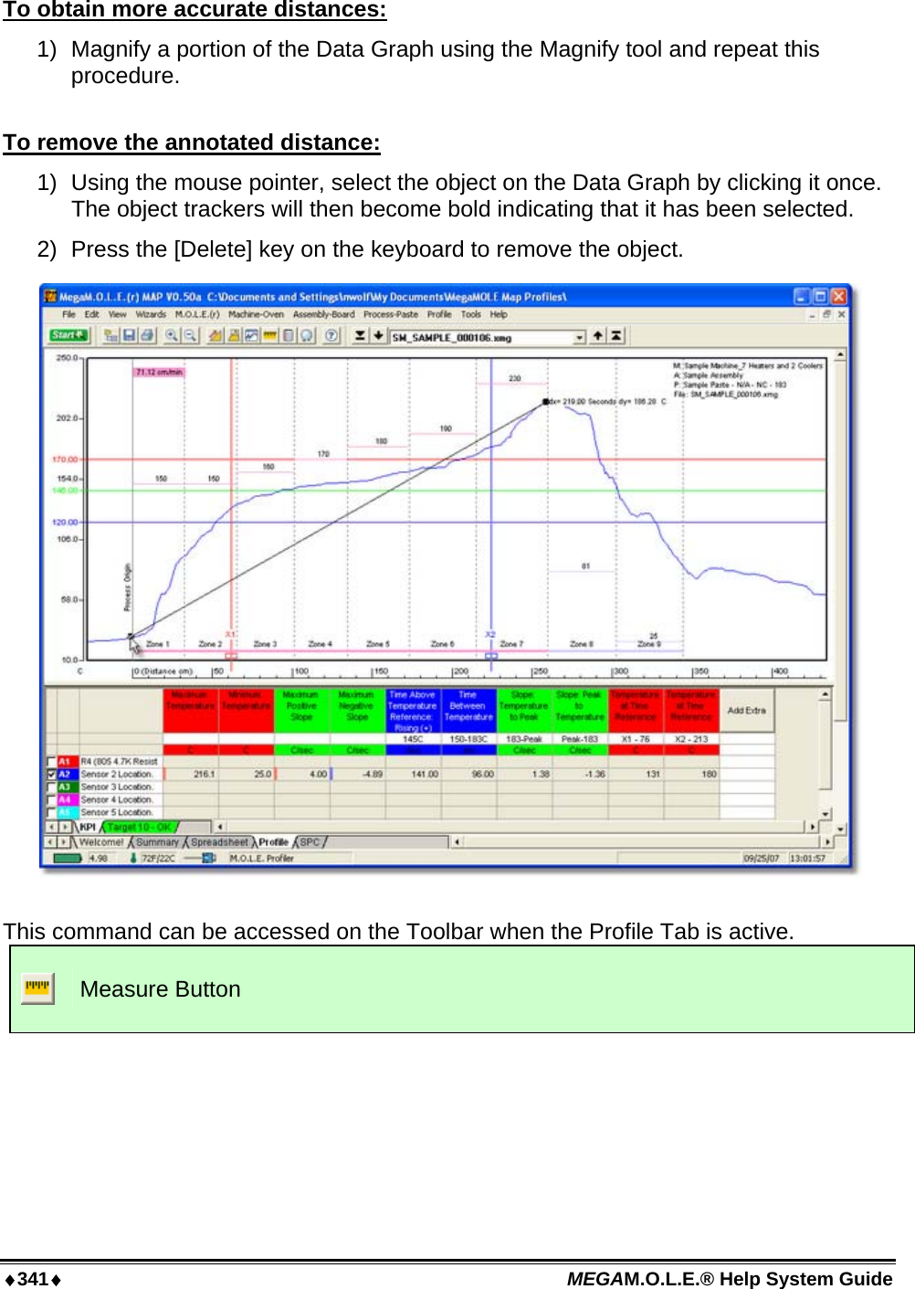 ♦341♦ MEGAM.O.L.E.® Help System Guide  To obtain more accurate distances: 1)  Magnify a portion of the Data Graph using the Magnify tool and repeat this procedure.  To remove the annotated distance: 1)  Using the mouse pointer, select the object on the Data Graph by clicking it once. The object trackers will then become bold indicating that it has been selected. 2)  Press the [Delete] key on the keyboard to remove the object.    This command can be accessed on the Toolbar when the Profile Tab is active.  Measure Button  