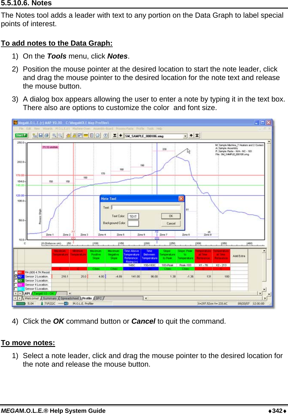 MEGAM.O.L.E.® Help System Guide  ♦342♦ 5.5.10.6. Notes The Notes tool adds a leader with text to any portion on the Data Graph to label special points of interest.  To add notes to the Data Graph: 1) On the Tools menu, click Notes. 2)  Position the mouse pointer at the desired location to start the note leader, click and drag the mouse pointer to the desired location for the note text and release the mouse button. 3)  A dialog box appears allowing the user to enter a note by typing it in the text box. There also are options to customize the color  and font size.  4)  Click the OK command button or Cancel to quit the command.  To move notes: 1)  Select a note leader, click and drag the mouse pointer to the desired location for the note and release the mouse button.  