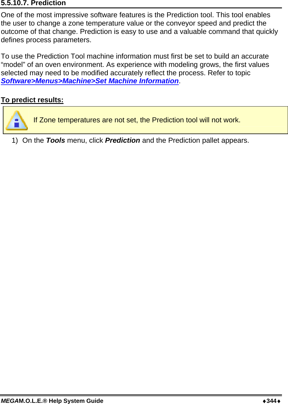 MEGAM.O.L.E.® Help System Guide  ♦344♦ 5.5.10.7. Prediction One of the most impressive software features is the Prediction tool. This tool enables the user to change a zone temperature value or the conveyor speed and predict the outcome of that change. Prediction is easy to use and a valuable command that quickly defines process parameters.  To use the Prediction Tool machine information must first be set to build an accurate “model” of an oven environment. As experience with modeling grows, the first values selected may need to be modified accurately reflect the process. Refer to topic Software&gt;Menus&gt;Machine&gt;Set Machine Information.  To predict results:  If Zone temperatures are not set, the Prediction tool will not work. 1) On the Tools menu, click Prediction and the Prediction pallet appears. 