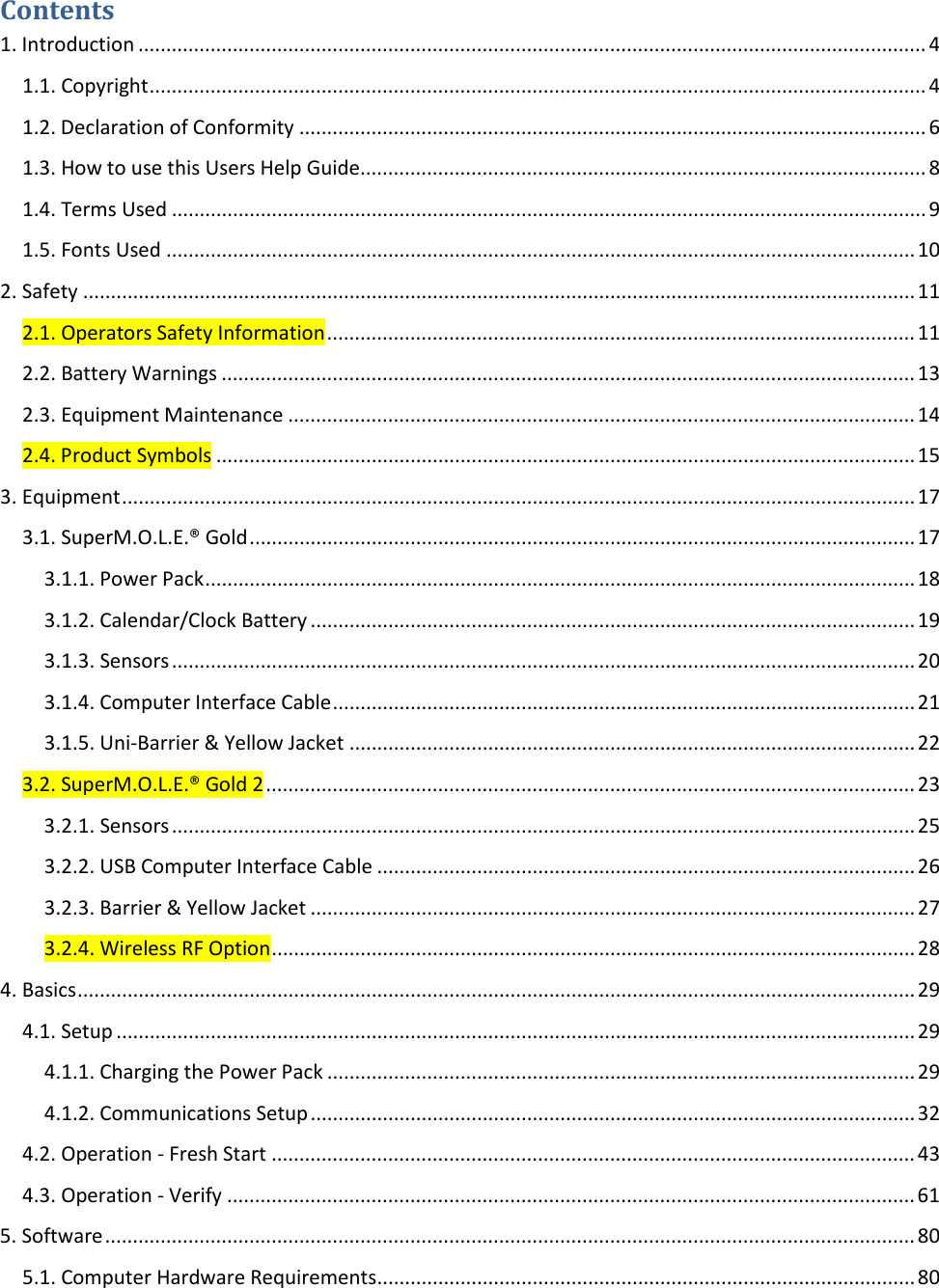       Contents 1. Introduction .............................................................................................................................................. 4 1.1. Copyright ............................................................................................................................................ 4 1.2. Declaration of Conformity ................................................................................................................. 6 1.3. How to use this Users Help Guide ...................................................................................................... 8 1.4. Terms Used ........................................................................................................................................ 9 1.5. Fonts Used ....................................................................................................................................... 10 2. Safety ...................................................................................................................................................... 11 2.1. Operators Safety Information .......................................................................................................... 11 2.2. Battery Warnings ............................................................................................................................. 13 2.3. Equipment Maintenance ................................................................................................................. 14 2.4. Product Symbols .............................................................................................................................. 15 3. Equipment ............................................................................................................................................... 17 3.1. SuperM.O.L.E.® Gold ........................................................................................................................ 17 3.1.1. Power Pack ................................................................................................................................ 18 3.1.2. Calendar/Clock Battery ............................................................................................................. 19 3.1.3. Sensors ...................................................................................................................................... 20 3.1.4. Computer Interface Cable ......................................................................................................... 21 3.1.5. Uni-Barrier &amp; Yellow Jacket ...................................................................................................... 22 3.2. SuperM.O.L.E.® Gold 2 ..................................................................................................................... 23 3.2.1. Sensors ...................................................................................................................................... 25 3.2.2. USB Computer Interface Cable ................................................................................................. 26 3.2.3. Barrier &amp; Yellow Jacket ............................................................................................................. 27 3.2.4. Wireless RF Option .................................................................................................................... 28 4. Basics ....................................................................................................................................................... 29 4.1. Setup ................................................................................................................................................ 29 4.1.1. Charging the Power Pack .......................................................................................................... 29 4.1.2. Communications Setup ............................................................................................................. 32 4.2. Operation - Fresh Start .................................................................................................................... 43 4.3. Operation - Verify ............................................................................................................................ 61 5. Software .................................................................................................................................................. 80 5.1. Computer Hardware Requirements ................................................................................................. 80 