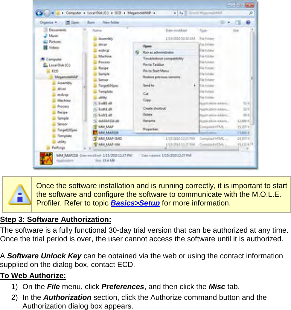         Once the software installation and is running correctly, it is important to start the software and configure the software to communicate with the M.O.L.E. Profiler. Refer to topic Basics&gt;Setup for more information. Step 3: Software Authorization: The software is a fully functional 30-day trial version that can be authorized at any time. Once the trial period is over, the user cannot access the software until it is authorized.  A Software Unlock Key can be obtained via the web or using the contact information supplied on the dialog box, contact ECD. To Web Authorize: 1) On the File menu, click Preferences, and then click the Misc tab. 2) In the Authorization section, click the Authorize command button and the Authorization dialog box appears. 