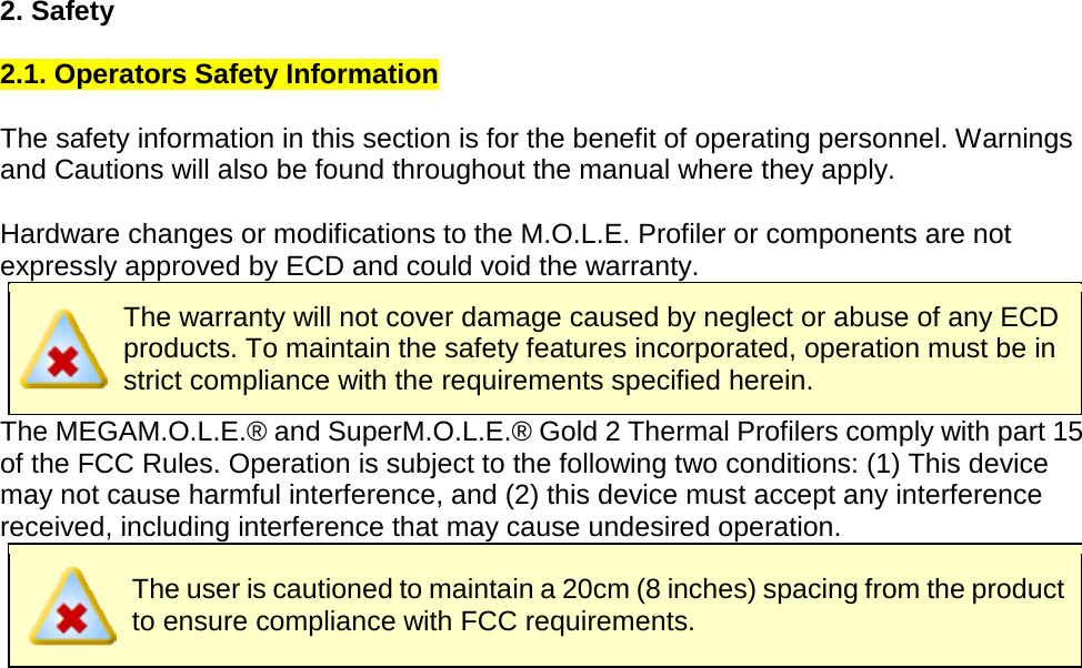       2. Safety  2.1. Operators Safety Information  The safety information in this section is for the benefit of operating personnel. Warnings and Cautions will also be found throughout the manual where they apply.    Hardware changes or modifications to the M.O.L.E. Profiler or components are not expressly approved by ECD and could void the warranty.  The warranty will not cover damage caused by neglect or abuse of any ECD products. To maintain the safety features incorporated, operation must be in strict compliance with the requirements specified herein. The MEGAM.O.L.E.® and SuperM.O.L.E.® Gold 2 Thermal Profilers comply with part 15 of the FCC Rules. Operation is subject to the following two conditions: (1) This device may not cause harmful interference, and (2) this device must accept any interference received, including interference that may cause undesired operation.  The user is cautioned to maintain a 20cm (8 inches) spacing from the product to ensure compliance with FCC requirements.     