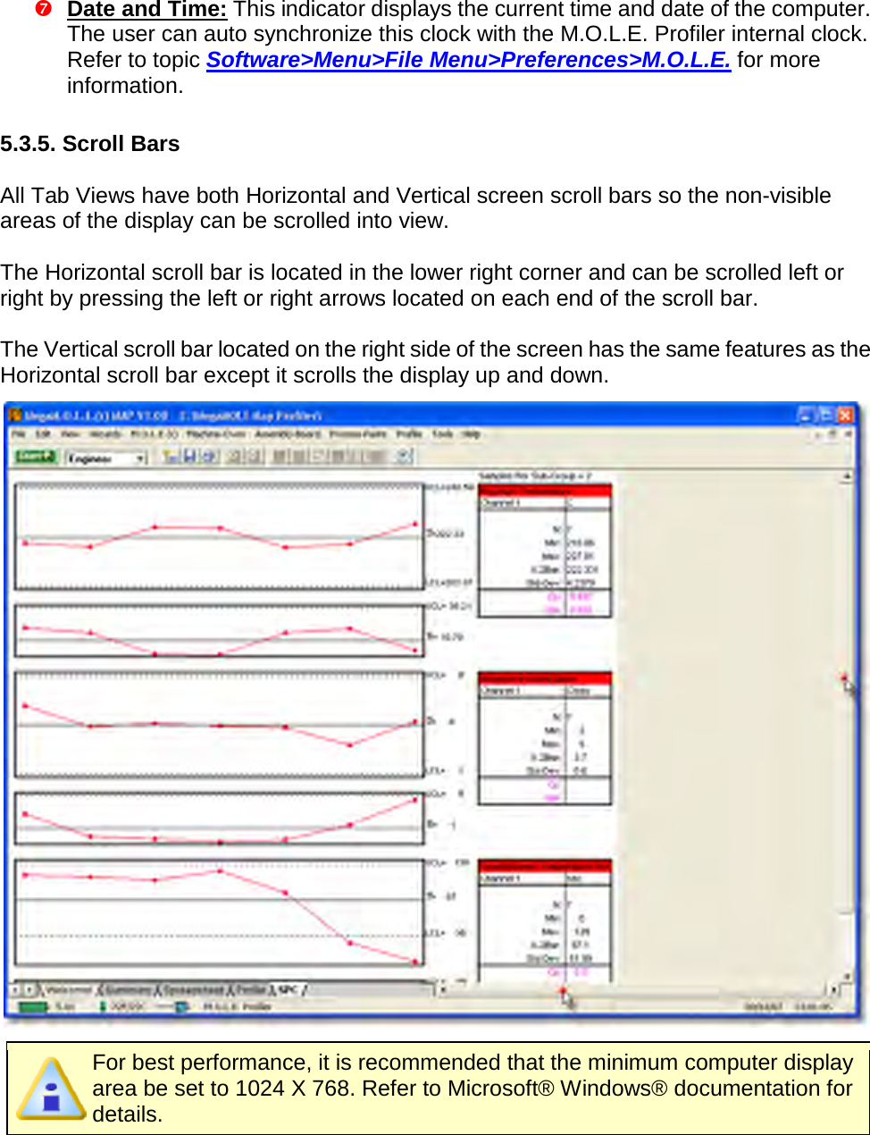        Date and Time: This indicator displays the current time and date of the computer. The user can auto synchronize this clock with the M.O.L.E. Profiler internal clock. Refer to topic Software&gt;Menu&gt;File Menu&gt;Preferences&gt;M.O.L.E. for more information.  5.3.5. Scroll Bars  All Tab Views have both Horizontal and Vertical screen scroll bars so the non-visible areas of the display can be scrolled into view.  The Horizontal scroll bar is located in the lower right corner and can be scrolled left or right by pressing the left or right arrows located on each end of the scroll bar.  The Vertical scroll bar located on the right side of the screen has the same features as the Horizontal scroll bar except it scrolls the display up and down.   For best performance, it is recommended that the minimum computer display area be set to 1024 X 768. Refer to Microsoft® Windows® documentation for details.   