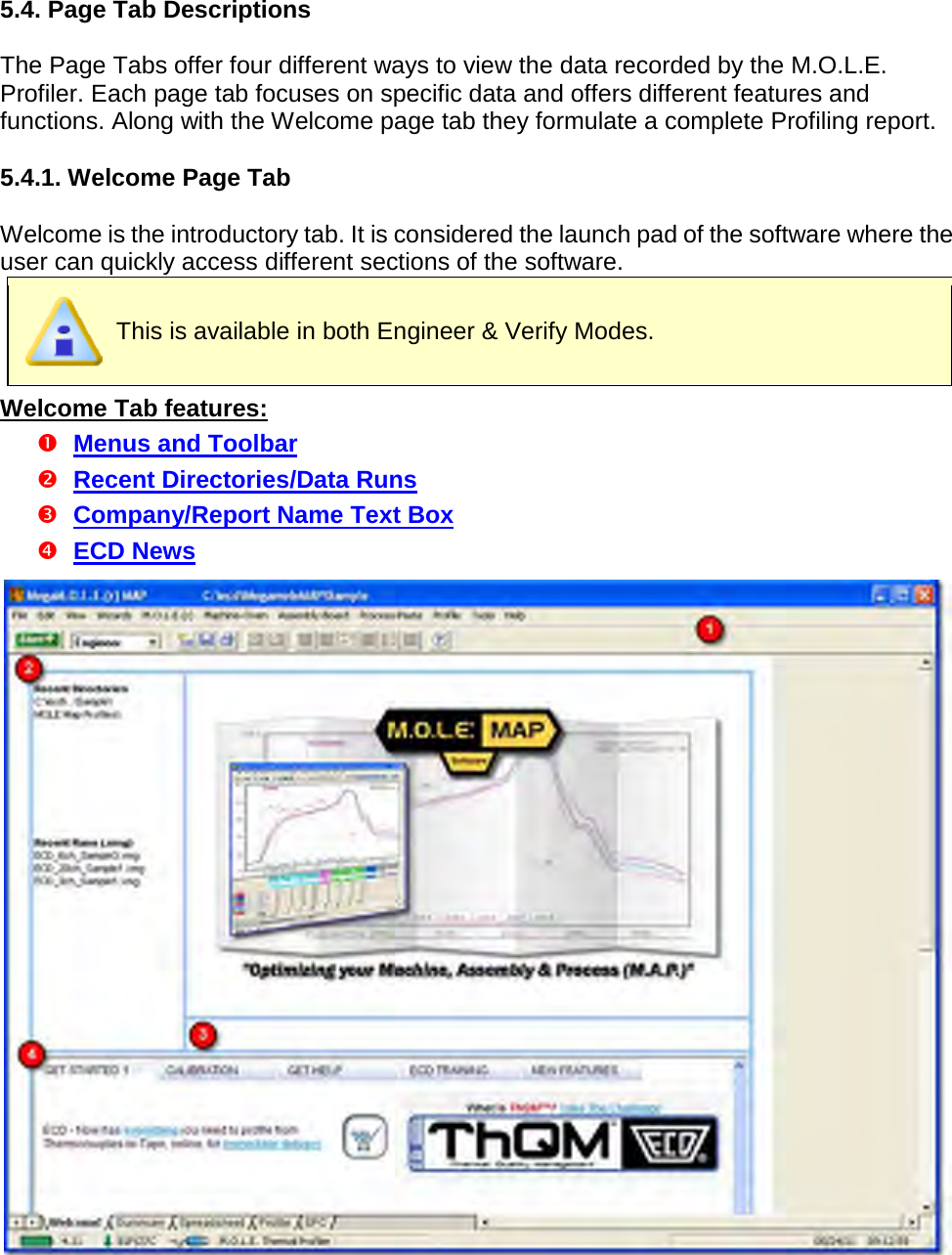       5.4. Page Tab Descriptions  The Page Tabs offer four different ways to view the data recorded by the M.O.L.E. Profiler. Each page tab focuses on specific data and offers different features and functions. Along with the Welcome page tab they formulate a complete Profiling report.  5.4.1. Welcome Page Tab  Welcome is the introductory tab. It is considered the launch pad of the software where the user can quickly access different sections of the software.  This is available in both Engineer &amp; Verify Modes. Welcome Tab features:  Menus and Toolbar  Recent Directories/Data Runs  Company/Report Name Text Box  ECD News   