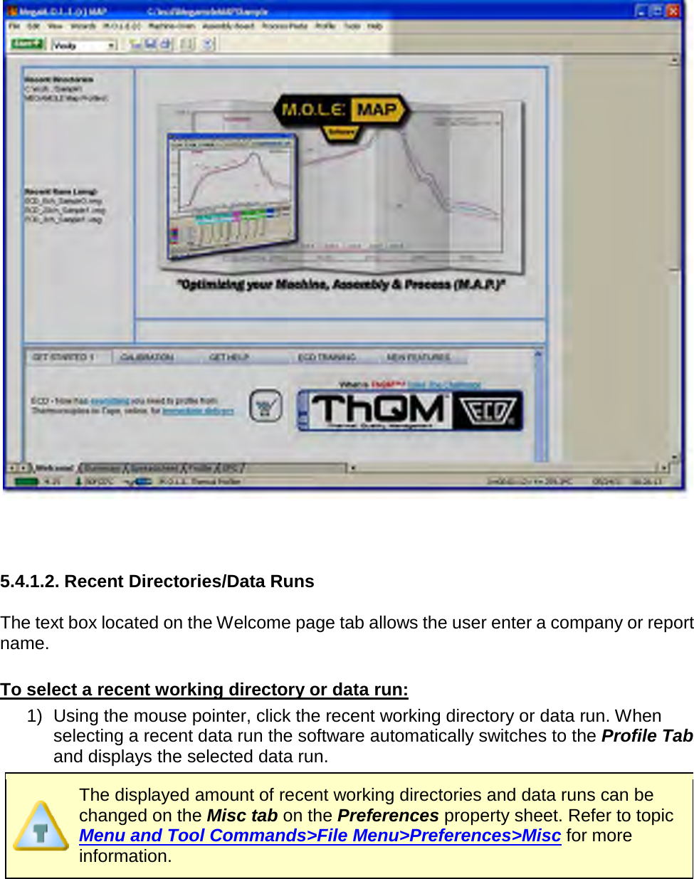           5.4.1.2. Recent Directories/Data Runs  The text box located on the Welcome page tab allows the user enter a company or report name.  To select a recent working directory or data run: 1) Using the mouse pointer, click the recent working directory or data run. When selecting a recent data run the software automatically switches to the Profile Tab and displays the selected data run.  The displayed amount of recent working directories and data runs can be changed on the Misc tab on the Preferences property sheet. Refer to topic Menu and Tool Commands&gt;File Menu&gt;Preferences&gt;Misc for more information. 