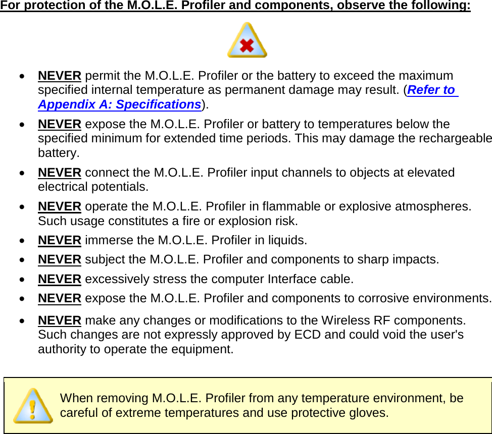       For protection of the M.O.L.E. Profiler and components, observe the following:  •  NEVER permit the M.O.L.E. Profiler or the battery to exceed the maximum specified internal temperature as permanent damage may result. (Refer to Appendix A: Specifications). •  NEVER expose the M.O.L.E. Profiler or battery to temperatures below the specified minimum for extended time periods. This may damage the rechargeable battery. •  NEVER connect the M.O.L.E. Profiler input channels to objects at elevated electrical potentials. •  NEVER operate the M.O.L.E. Profiler in flammable or explosive atmospheres. Such usage constitutes a fire or explosion risk. •  NEVER immerse the M.O.L.E. Profiler in liquids. •  NEVER subject the M.O.L.E. Profiler and components to sharp impacts. •  NEVER excessively stress the computer Interface cable. •  NEVER expose the M.O.L.E. Profiler and components to corrosive environments. •  NEVER make any changes or modifications to the Wireless RF components. Such changes are not expressly approved by ECD and could void the user&apos;s authority to operate the equipment.   When removing M.O.L.E. Profiler from any temperature environment, be careful of extreme temperatures and use protective gloves.    