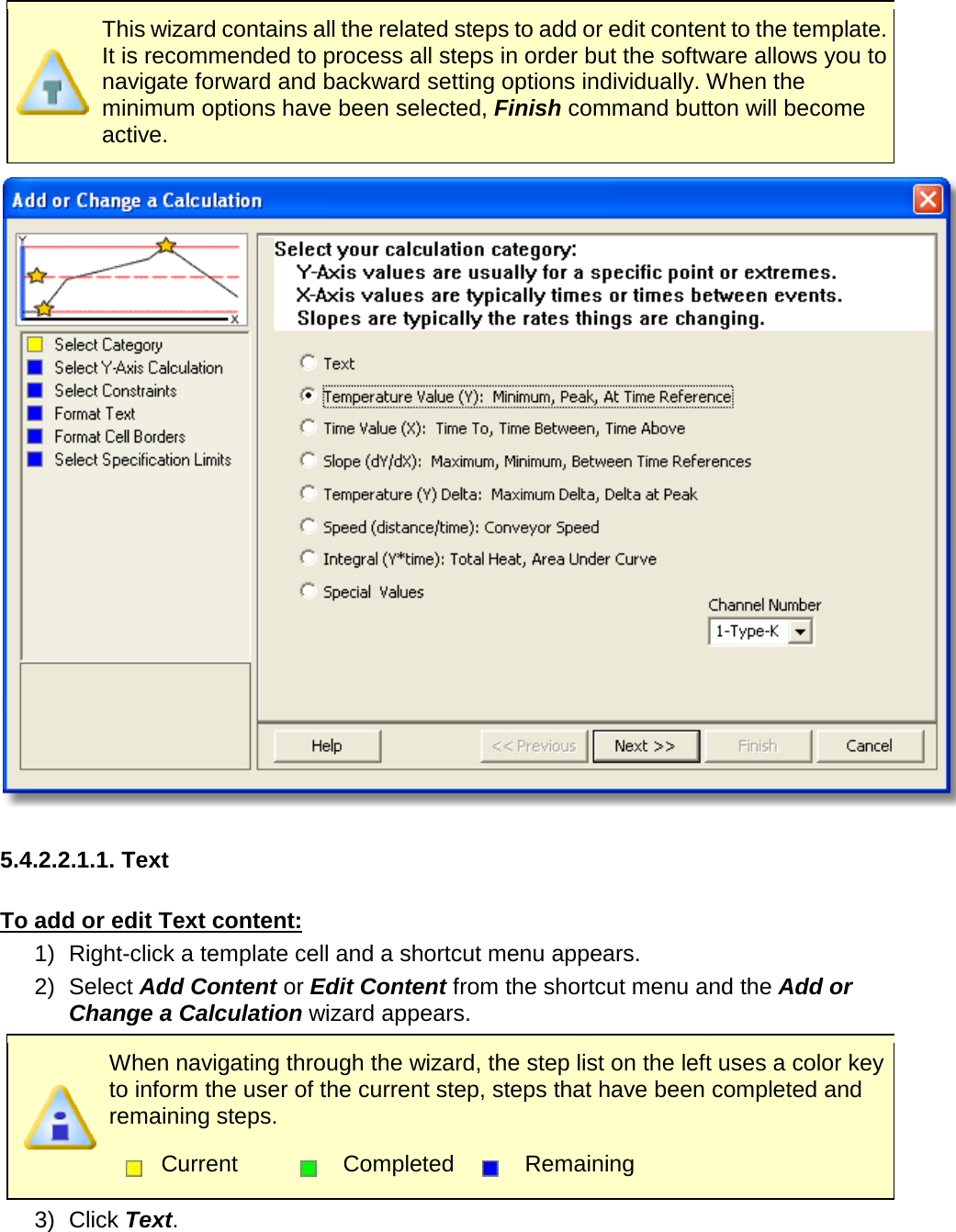        This wizard contains all the related steps to add or edit content to the template. It is recommended to process all steps in order but the software allows you to navigate forward and backward setting options individually. When the minimum options have been selected, Finish command button will become active.   5.4.2.2.1.1. Text  To add or edit Text content: 1) Right-click a template cell and a shortcut menu appears. 2) Select Add Content or Edit Content from the shortcut menu and the Add or Change a Calculation wizard appears.  When navigating through the wizard, the step list on the left uses a color key to inform the user of the current step, steps that have been completed and remaining steps.  Current  Completed  Remaining  3) Click Text. 