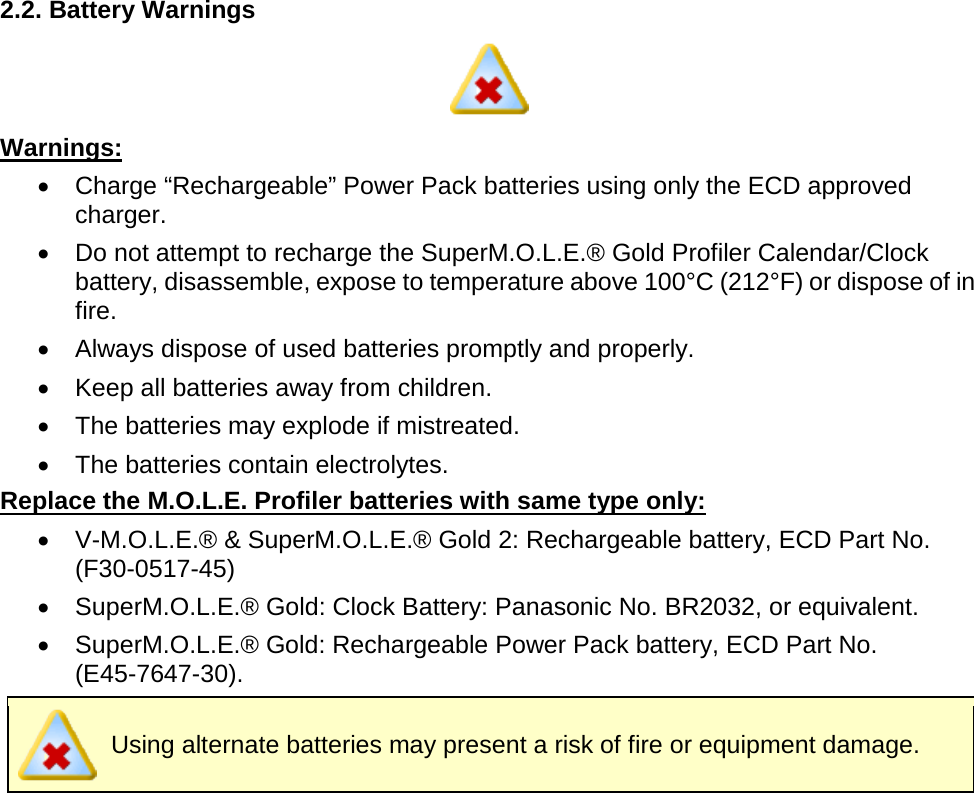       2.2. Battery Warnings  Warnings: •  Charge “Rechargeable” Power Pack batteries using only the ECD approved charger. •  Do not attempt to recharge the SuperM.O.L.E.® Gold Profiler Calendar/Clock battery, disassemble, expose to temperature above 100°C (212°F) or dispose of in fire. •  Always dispose of used batteries promptly and properly. •  Keep all batteries away from children. •  The batteries may explode if mistreated. •  The batteries contain electrolytes. Replace the M.O.L.E. Profiler batteries with same type only: •  V-M.O.L.E.® &amp; SuperM.O.L.E.® Gold 2: Rechargeable battery, ECD Part No. (F30-0517-45) •  SuperM.O.L.E.® Gold: Clock Battery: Panasonic No. BR2032, or equivalent. •  SuperM.O.L.E.® Gold: Rechargeable Power Pack battery, ECD Part No. (E45-7647-30).  Using alternate batteries may present a risk of fire or equipment damage.    