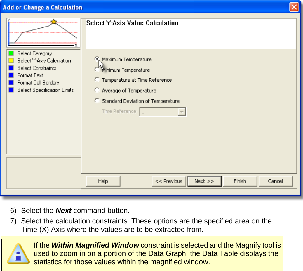        6) Select the Next command button. 7) Select the calculation constraints. These options are the specified area on the Time (X) Axis where the values are to be extracted from.  If the Within Magnified Window constraint is selected and the Magnify tool is used to zoom in on a portion of the Data Graph, the Data Table displays the statistics for those values within the magnified window. 