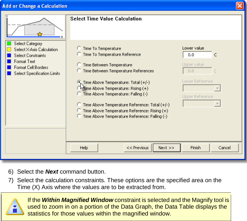        6) Select the Next command button. 7) Select the calculation constraints. These options are the specified area on the Time (X) Axis where the values are to be extracted from.  If the Within Magnified Window constraint is selected and the Magnify tool is used to zoom in on a portion of the Data Graph, the Data Table displays the statistics for those values within the magnified window. 