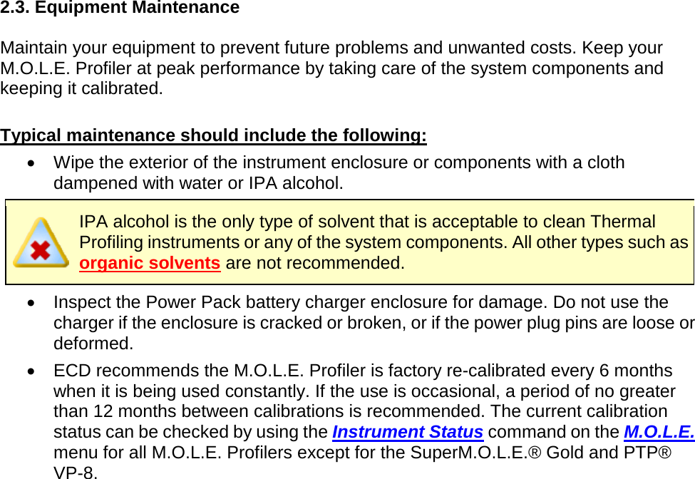       2.3. Equipment Maintenance  Maintain your equipment to prevent future problems and unwanted costs. Keep your M.O.L.E. Profiler at peak performance by taking care of the system components and keeping it calibrated.  Typical maintenance should include the following: •  Wipe the exterior of the instrument enclosure or components with a cloth dampened with water or IPA alcohol.  IPA alcohol is the only type of solvent that is acceptable to clean Thermal Profiling instruments or any of the system components. All other types such as organic solvents are not recommended. •  Inspect the Power Pack battery charger enclosure for damage. Do not use the charger if the enclosure is cracked or broken, or if the power plug pins are loose or deformed. •  ECD recommends the M.O.L.E. Profiler is factory re-calibrated every 6 months when it is being used constantly. If the use is occasional, a period of no greater than 12 months between calibrations is recommended. The current calibration status can be checked by using the Instrument Status command on the M.O.L.E. menu for all M.O.L.E. Profilers except for the SuperM.O.L.E.® Gold and PTP® VP-8.    