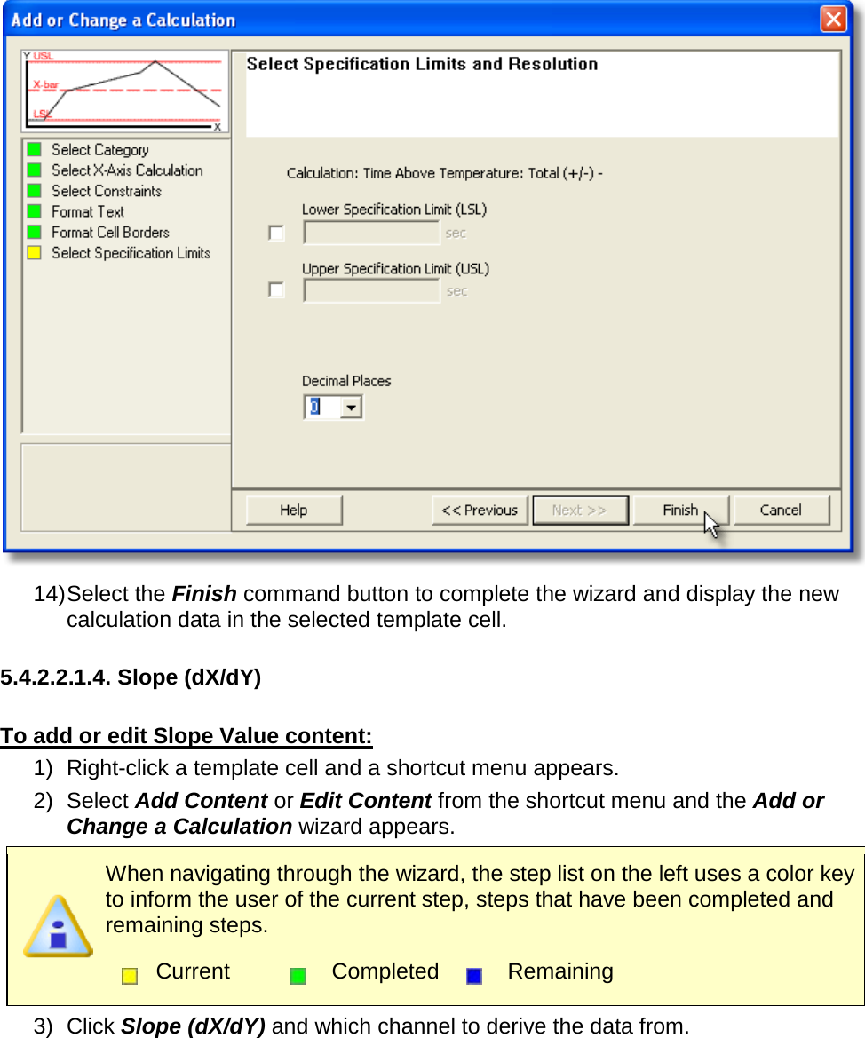        14) Select the Finish command button to complete the wizard and display the new calculation data in the selected template cell.  5.4.2.2.1.4. Slope (dX/dY)  To add or edit Slope Value content: 1) Right-click a template cell and a shortcut menu appears. 2) Select Add Content or Edit Content from the shortcut menu and the Add or Change a Calculation wizard appears.  When navigating through the wizard, the step list on the left uses a color key to inform the user of the current step, steps that have been completed and remaining steps.  Current  Completed  Remaining  3) Click Slope (dX/dY) and which channel to derive the data from. 